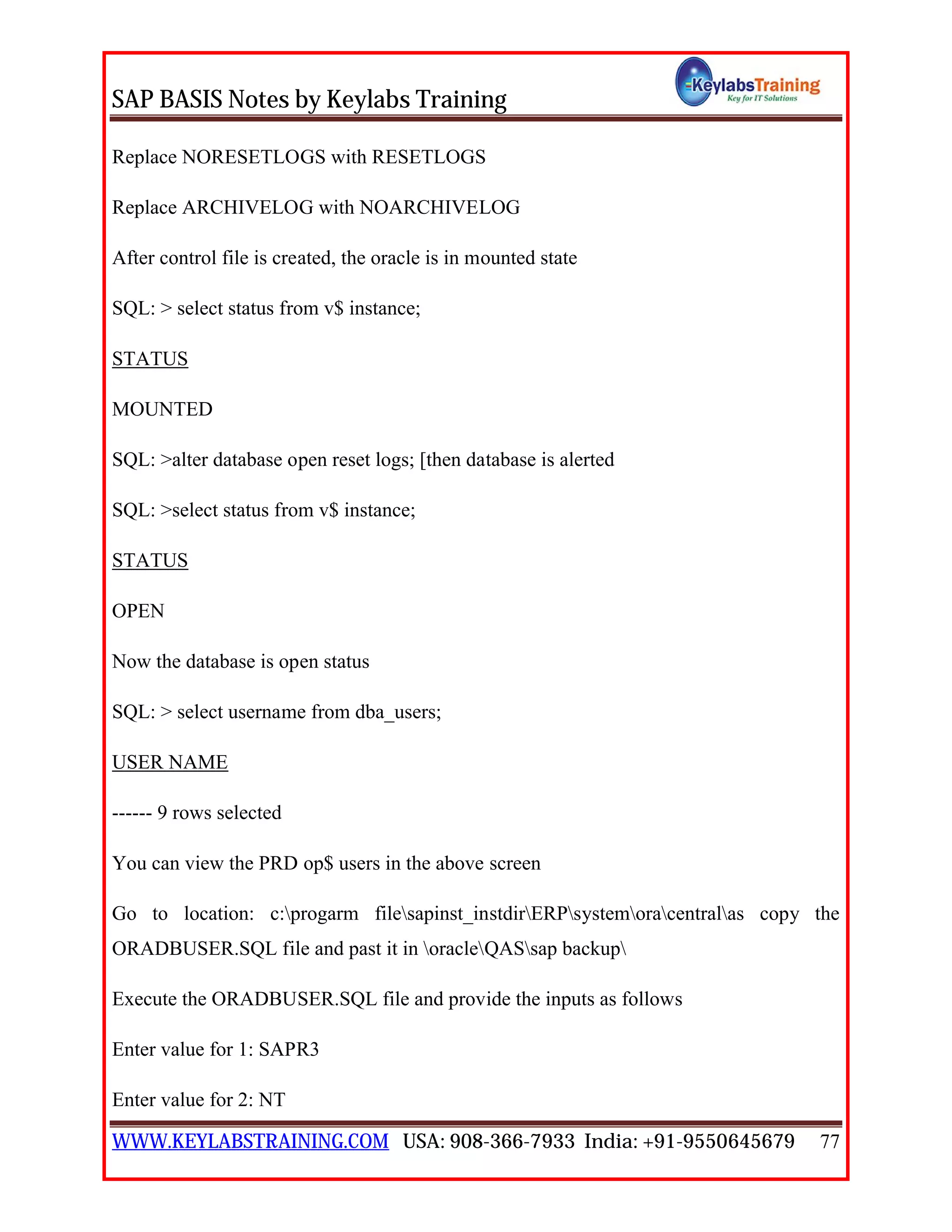 SAP BASIS Notes by Keylabs Training
WWW.KEYLABSTRAINING.COM USA: 908-366-7933 India: +91-9550645679 77
Replace NORESETLOGS with RESETLOGS
Replace ARCHIVELOG with NOARCHIVELOG
After control file is created, the oracle is in mounted state
SQL: > select status from v$ instance;
STATUS
MOUNTED
SQL: >alter database open reset logs; [then database is alerted
SQL: >select status from v$ instance;
STATUS
OPEN
Now the database is open status
SQL: > select username from dba_users;
USER NAME
------ 9 rows selected
You can view the PRD op$ users in the above screen
Go to location: c:progarm filesapinst_instdirERPsystemoracentralas copy the
ORADBUSER.SQL file and past it in oracleQASsap backup
Execute the ORADBUSER.SQL file and provide the inputs as follows
Enter value for 1: SAPR3
Enter value for 2: NT
 