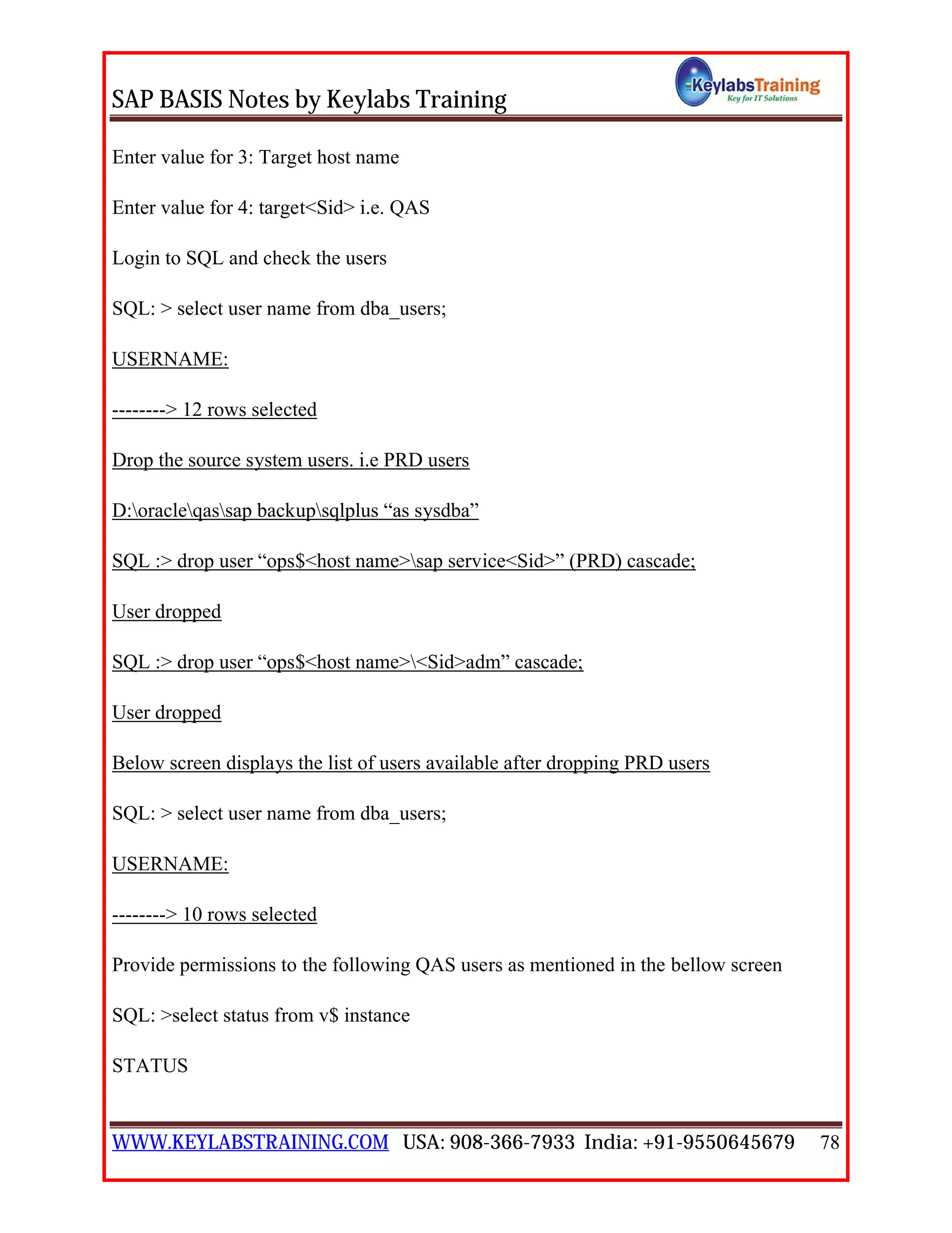 SAP BASIS Notes by Keylabs Training
WWW.KEYLABSTRAINING.COM USA: 908-366-7933 India: +91-9550645679 78
Enter value for 3: Target host name
Enter value for 4: target<Sid> i.e. QAS
Login to SQL and check the users
SQL: > select user name from dba_users;
USERNAME:
--------> 12 rows selected
Drop the source system users. i.e PRD users
D:oracleqassap backupsqlplus “as sysdba”
SQL :> drop user “ops$<host name>sap service<Sid>” (PRD) cascade;
User dropped
SQL :> drop user “ops$<host name><Sid>adm” cascade;
User dropped
Below screen displays the list of users available after dropping PRD users
SQL: > select user name from dba_users;
USERNAME:
--------> 10 rows selected
Provide permissions to the following QAS users as mentioned in the bellow screen
SQL: >select status from v$ instance
STATUS
 