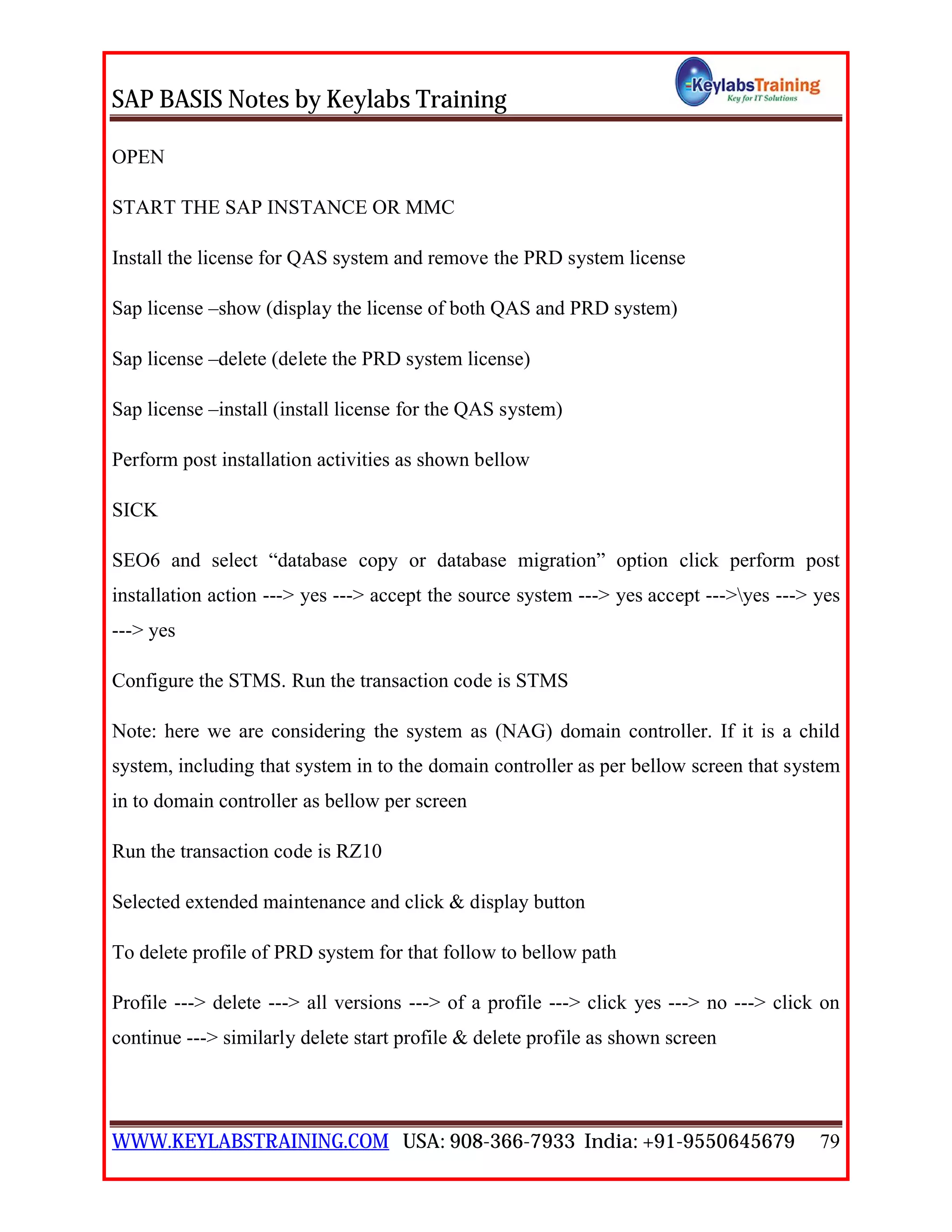 SAP BASIS Notes by Keylabs Training
WWW.KEYLABSTRAINING.COM USA: 908-366-7933 India: +91-9550645679 79
OPEN
START THE SAP INSTANCE OR MMC
Install the license for QAS system and remove the PRD system license
Sap license –show (display the license of both QAS and PRD system)
Sap license –delete (delete the PRD system license)
Sap license –install (install license for the QAS system)
Perform post installation activities as shown bellow
SICK
SEO6 and select “database copy or database migration” option click perform post
installation action ---> yes ---> accept the source system ---> yes accept --->yes ---> yes
---> yes
Configure the STMS. Run the transaction code is STMS
Note: here we are considering the system as (NAG) domain controller. If it is a child
system, including that system in to the domain controller as per bellow screen that system
in to domain controller as bellow per screen
Run the transaction code is RZ10
Selected extended maintenance and click & display button
To delete profile of PRD system for that follow to bellow path
Profile ---> delete ---> all versions ---> of a profile ---> click yes ---> no ---> click on
continue ---> similarly delete start profile & delete profile as shown screen
 