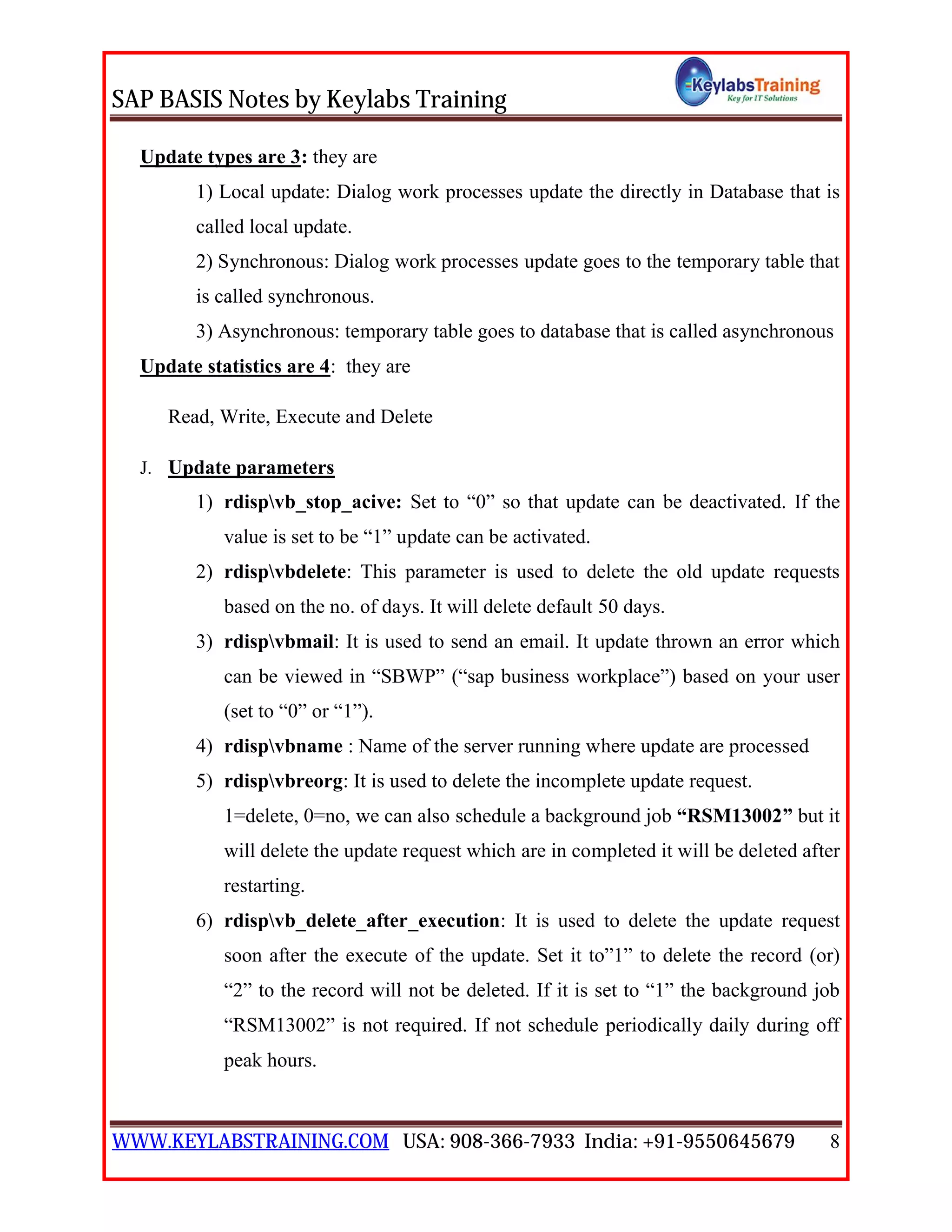 SAP BASIS Notes by Keylabs Training
WWW.KEYLABSTRAINING.COM USA: 908-366-7933 India: +91-9550645679 8
Update types are 3: they are
1) Local update: Dialog work processes update the directly in Database that is
called local update.
2) Synchronous: Dialog work processes update goes to the temporary table that
is called synchronous.
3) Asynchronous: temporary table goes to database that is called asynchronous
Update statistics are 4: they are
Read, Write, Execute and Delete
J. Update parameters
1) rdispvb_stop_acive: Set to “0” so that update can be deactivated. If the
value is set to be “1” update can be activated.
2) rdispvbdelete: This parameter is used to delete the old update requests
based on the no. of days. It will delete default 50 days.
3) rdispvbmail: It is used to send an email. It update thrown an error which
can be viewed in “SBWP” (“sap business workplace”) based on your user
(set to “0” or “1”).
4) rdispvbname : Name of the server running where update are processed
5) rdispvbreorg: It is used to delete the incomplete update request.
1=delete, 0=no, we can also schedule a background job “RSM13002” but it
will delete the update request which are in completed it will be deleted after
restarting.
6) rdispvb_delete_after_execution: It is used to delete the update request
soon after the execute of the update. Set it to”1” to delete the record (or)
“2” to the record will not be deleted. If it is set to “1” the background job
“RSM13002” is not required. If not schedule periodically daily during off
peak hours.
 