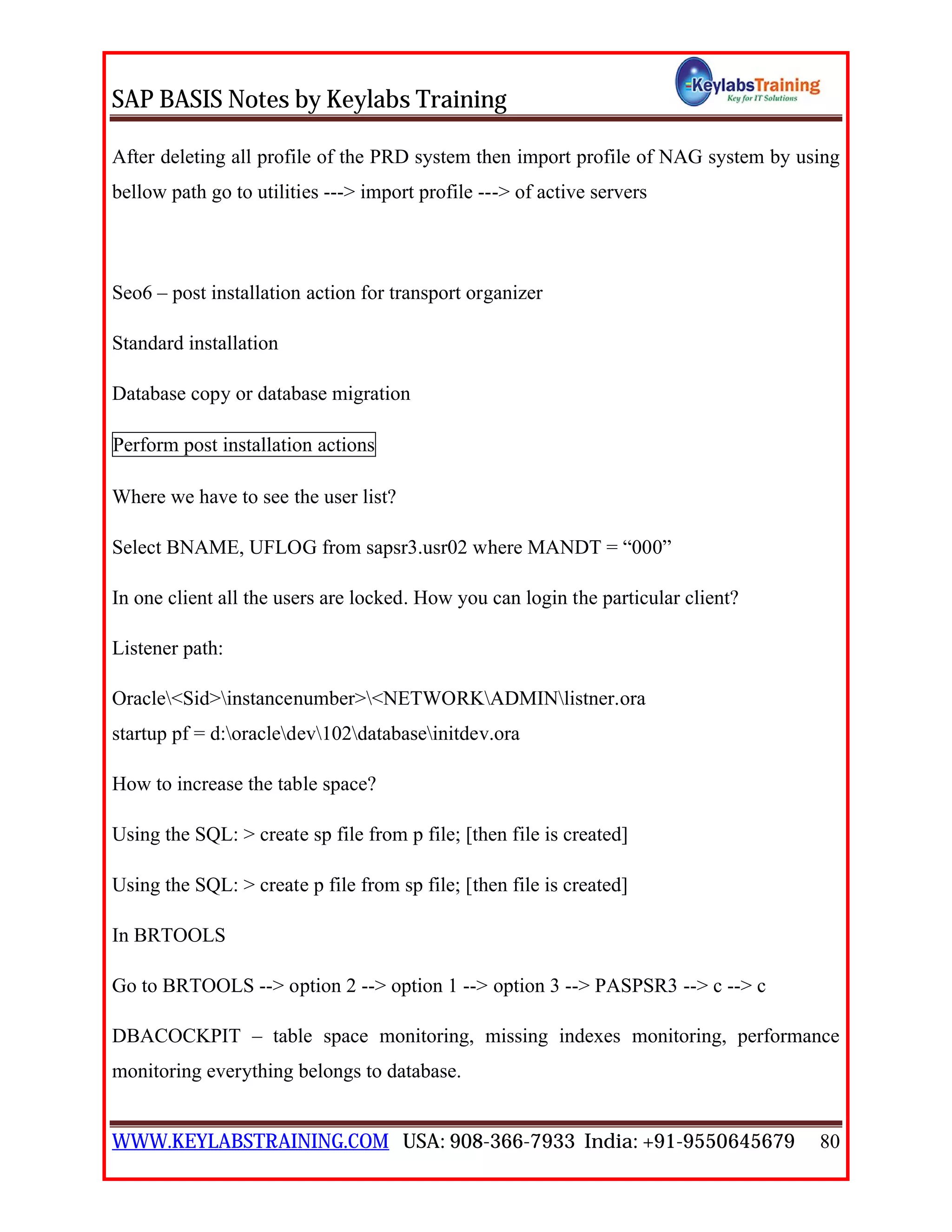SAP BASIS Notes by Keylabs Training
WWW.KEYLABSTRAINING.COM USA: 908-366-7933 India: +91-9550645679 80
After deleting all profile of the PRD system then import profile of NAG system by using
bellow path go to utilities ---> import profile ---> of active servers
Seo6 – post installation action for transport organizer
Standard installation
Database copy or database migration
Perform post installation actions
Where we have to see the user list?
Select BNAME, UFLOG from sapsr3.usr02 where MANDT = “000”
In one client all the users are locked. How you can login the particular client?
Listener path:
Oracle<Sid>instancenumber><NETWORKADMINlistner.ora
startup pf = d:oracledev102databaseinitdev.ora
How to increase the table space?
Using the SQL: > create sp file from p file; [then file is created]
Using the SQL: > create p file from sp file; [then file is created]
In BRTOOLS
Go to BRTOOLS --> option 2 --> option 1 --> option 3 --> PASPSR3 --> c --> c
DBACOCKPIT – table space monitoring, missing indexes monitoring, performance
monitoring everything belongs to database.
 