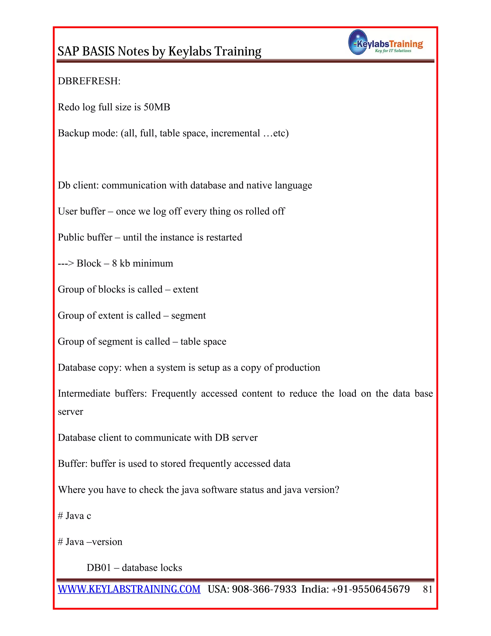 SAP BASIS Notes by Keylabs Training
WWW.KEYLABSTRAINING.COM USA: 908-366-7933 India: +91-9550645679 81
DBREFRESH:
Redo log full size is 50MB
Backup mode: (all, full, table space, incremental …etc)
Db client: communication with database and native language
User buffer – once we log off every thing os rolled off
Public buffer – until the instance is restarted
---> Block – 8 kb minimum
Group of blocks is called – extent
Group of extent is called – segment
Group of segment is called – table space
Database copy: when a system is setup as a copy of production
Intermediate buffers: Frequently accessed content to reduce the load on the data base
server
Database client to communicate with DB server
Buffer: buffer is used to stored frequently accessed data
Where you have to check the java software status and java version?
# Java c
# Java –version
DB01 – database locks
 