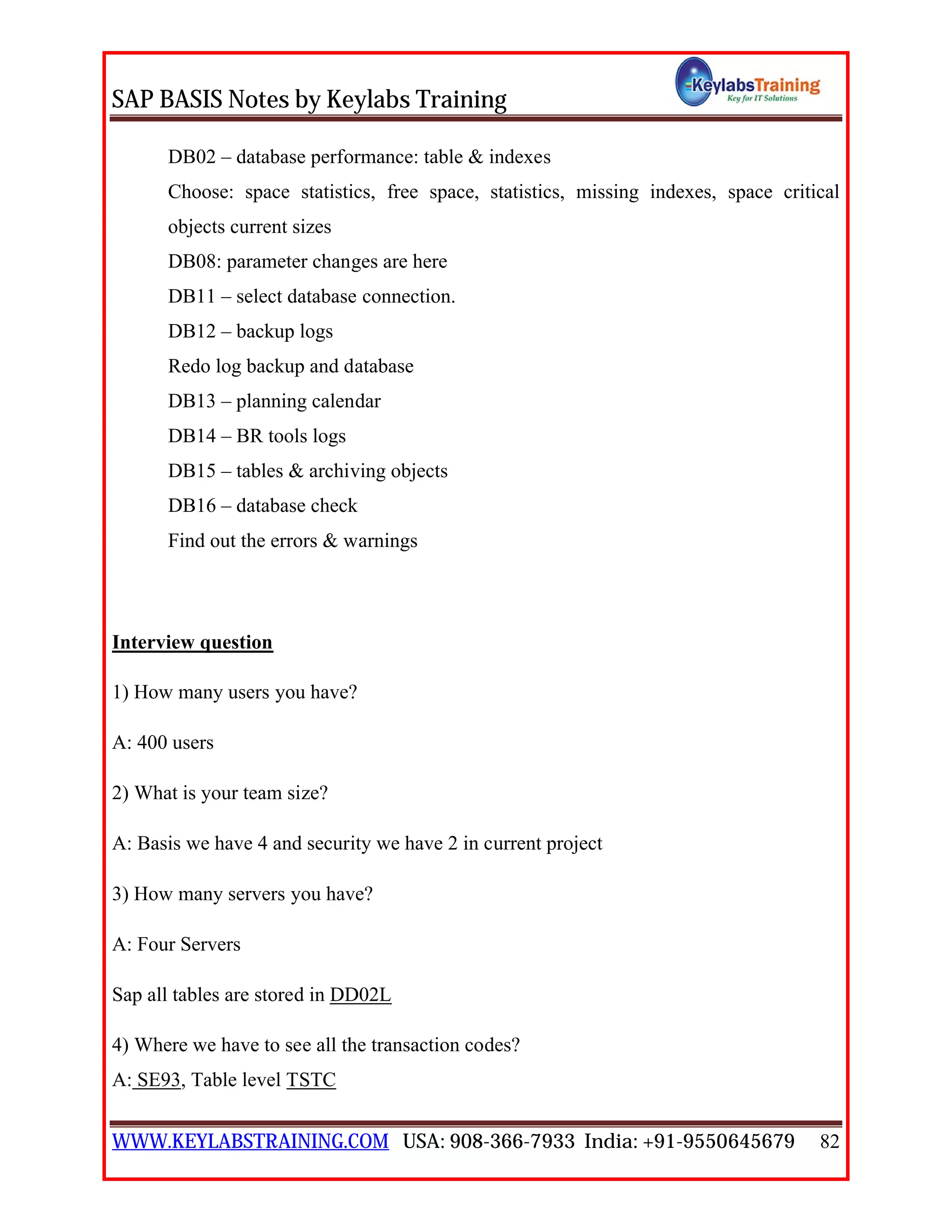 SAP BASIS Notes by Keylabs Training
WWW.KEYLABSTRAINING.COM USA: 908-366-7933 India: +91-9550645679 82
DB02 – database performance: table & indexes
Choose: space statistics, free space, statistics, missing indexes, space critical
objects current sizes
DB08: parameter changes are here
DB11 – select database connection.
DB12 – backup logs
Redo log backup and database
DB13 – planning calendar
DB14 – BR tools logs
DB15 – tables & archiving objects
DB16 – database check
Find out the errors & warnings
Interview question
1) How many users you have?
A: 400 users
2) What is your team size?
A: Basis we have 4 and security we have 2 in current project
3) How many servers you have?
A: Four Servers
Sap all tables are stored in DD02L
4) Where we have to see all the transaction codes?
A: SE93, Table level TSTC
 