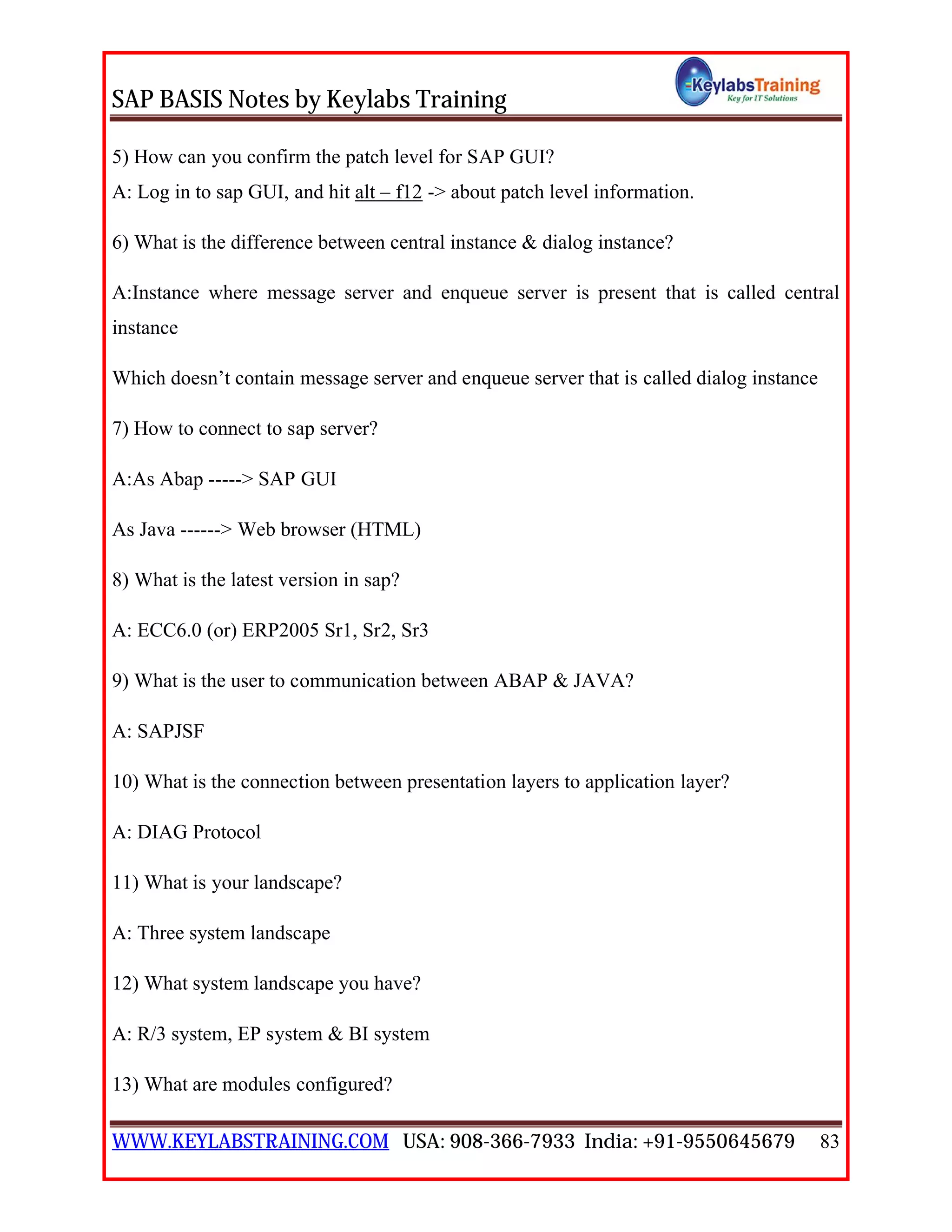 SAP BASIS Notes by Keylabs Training
WWW.KEYLABSTRAINING.COM USA: 908-366-7933 India: +91-9550645679 83
5) How can you confirm the patch level for SAP GUI?
A: Log in to sap GUI, and hit alt – f12 -> about patch level information.
6) What is the difference between central instance & dialog instance?
A:Instance where message server and enqueue server is present that is called central
instance
Which doesn’t contain message server and enqueue server that is called dialog instance
7) How to connect to sap server?
A:As Abap -----> SAP GUI
As Java ------> Web browser (HTML)
8) What is the latest version in sap?
A: ECC6.0 (or) ERP2005 Sr1, Sr2, Sr3
9) What is the user to communication between ABAP & JAVA?
A: SAPJSF
10) What is the connection between presentation layers to application layer?
A: DIAG Protocol
11) What is your landscape?
A: Three system landscape
12) What system landscape you have?
A: R/3 system, EP system & BI system
13) What are modules configured?
 