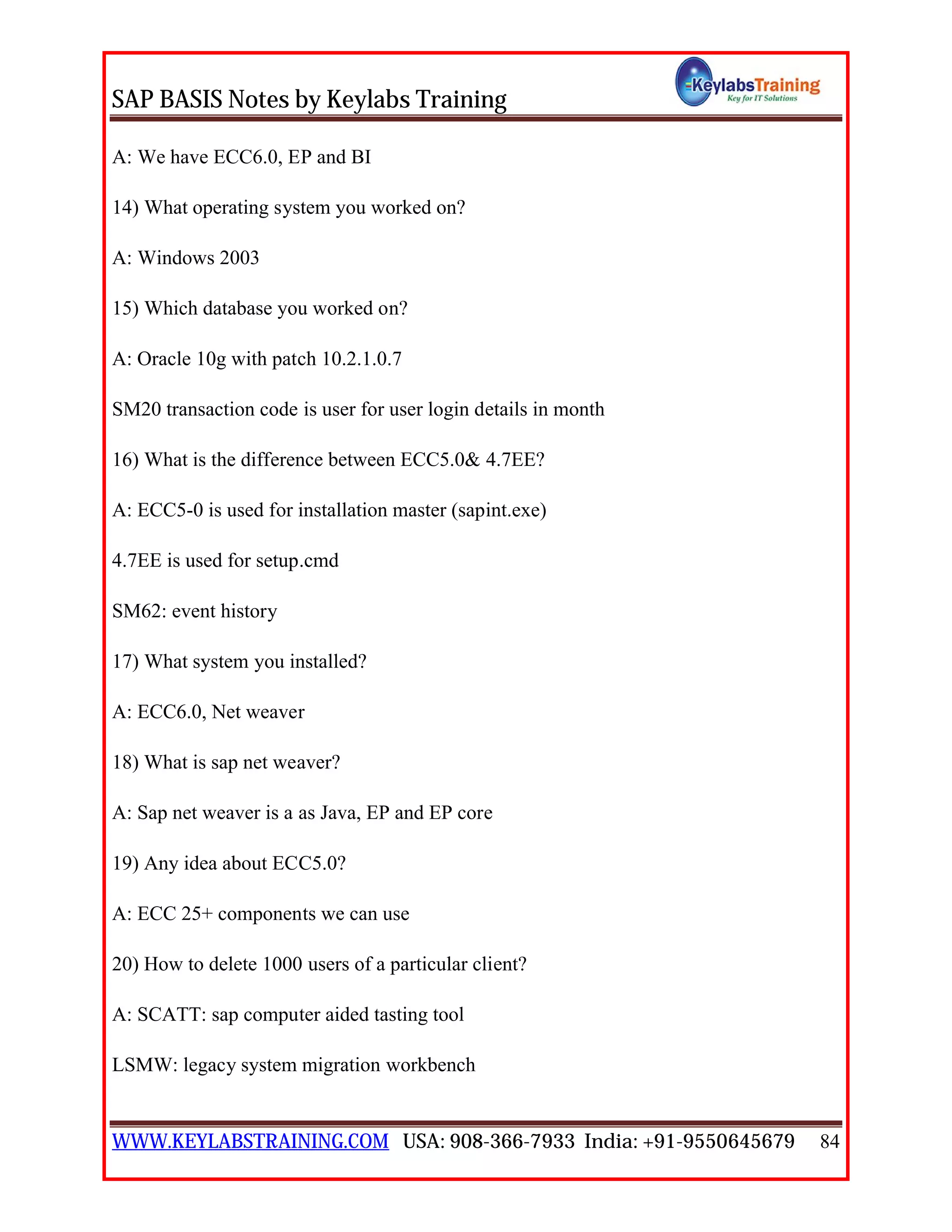 SAP BASIS Notes by Keylabs Training
WWW.KEYLABSTRAINING.COM USA: 908-366-7933 India: +91-9550645679 84
A: We have ECC6.0, EP and BI
14) What operating system you worked on?
A: Windows 2003
15) Which database you worked on?
A: Oracle 10g with patch 10.2.1.0.7
SM20 transaction code is user for user login details in month
16) What is the difference between ECC5.0& 4.7EE?
A: ECC5-0 is used for installation master (sapint.exe)
4.7EE is used for setup.cmd
SM62: event history
17) What system you installed?
A: ECC6.0, Net weaver
18) What is sap net weaver?
A: Sap net weaver is a as Java, EP and EP core
19) Any idea about ECC5.0?
A: ECC 25+ components we can use
20) How to delete 1000 users of a particular client?
A: SCATT: sap computer aided tasting tool
LSMW: legacy system migration workbench
 