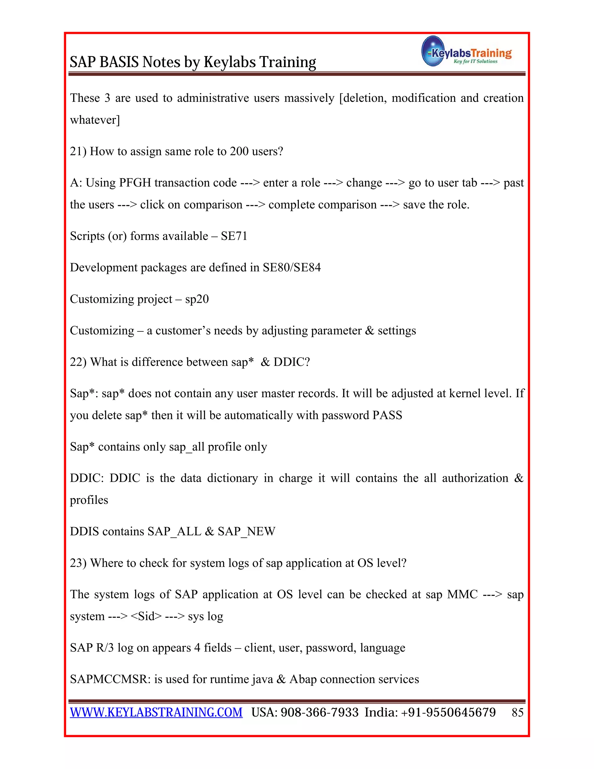 SAP BASIS Notes by Keylabs Training
WWW.KEYLABSTRAINING.COM USA: 908-366-7933 India: +91-9550645679 85
These 3 are used to administrative users massively [deletion, modification and creation
whatever]
21) How to assign same role to 200 users?
A: Using PFGH transaction code ---> enter a role ---> change ---> go to user tab ---> past
the users ---> click on comparison ---> complete comparison ---> save the role.
Scripts (or) forms available – SE71
Development packages are defined in SE80/SE84
Customizing project – sp20
Customizing – a customer’s needs by adjusting parameter & settings
22) What is difference between sap* & DDIC?
Sap*: sap* does not contain any user master records. It will be adjusted at kernel level. If
you delete sap* then it will be automatically with password PASS
Sap* contains only sap_all profile only
DDIC: DDIC is the data dictionary in charge it will contains the all authorization &
profiles
DDIS contains SAP_ALL & SAP_NEW
23) Where to check for system logs of sap application at OS level?
The system logs of SAP application at OS level can be checked at sap MMC ---> sap
system ---> <Sid> ---> sys log
SAP R/3 log on appears 4 fields – client, user, password, language
SAPMCCMSR: is used for runtime java & Abap connection services
 