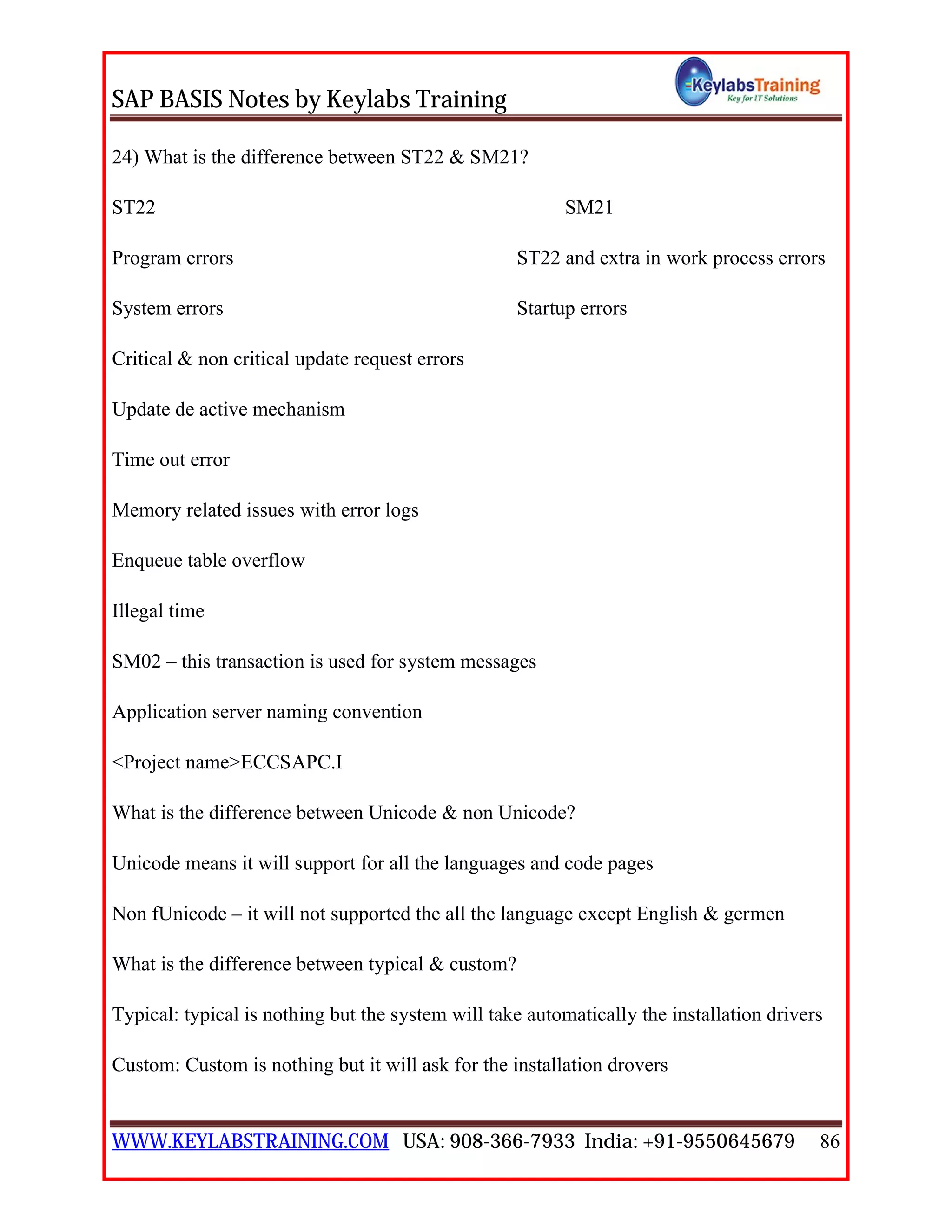 SAP BASIS Notes by Keylabs Training
WWW.KEYLABSTRAINING.COM USA: 908-366-7933 India: +91-9550645679 86
24) What is the difference between ST22 & SM21?
ST22 SM21
Program errors ST22 and extra in work process errors
System errors Startup errors
Critical & non critical update request errors
Update de active mechanism
Time out error
Memory related issues with error logs
Enqueue table overflow
Illegal time
SM02 – this transaction is used for system messages
Application server naming convention
<Project name>ECCSAPC.I
What is the difference between Unicode & non Unicode?
Unicode means it will support for all the languages and code pages
Non fUnicode – it will not supported the all the language except English & germen
What is the difference between typical & custom?
Typical: typical is nothing but the system will take automatically the installation drivers
Custom: Custom is nothing but it will ask for the installation drovers
 