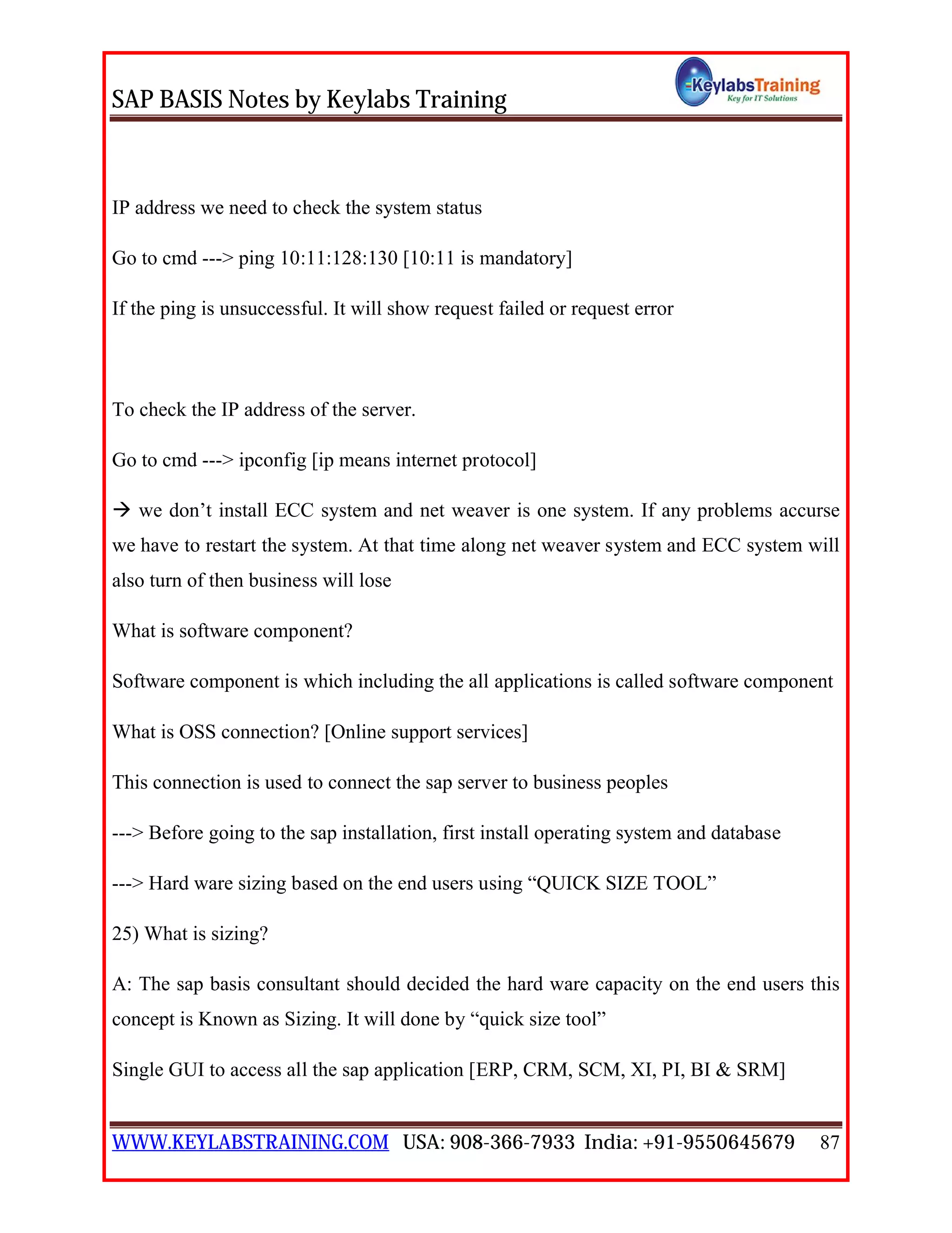 SAP BASIS Notes by Keylabs Training
WWW.KEYLABSTRAINING.COM USA: 908-366-7933 India: +91-9550645679 87
IP address we need to check the system status
Go to cmd ---> ping 10:11:128:130 [10:11 is mandatory]
If the ping is unsuccessful. It will show request failed or request error
To check the IP address of the server.
Go to cmd ---> ipconfig [ip means internet protocol]
 we don’t install ECC system and net weaver is one system. If any problems accurse
we have to restart the system. At that time along net weaver system and ECC system will
also turn of then business will lose
What is software component?
Software component is which including the all applications is called software component
What is OSS connection? [Online support services]
This connection is used to connect the sap server to business peoples
---> Before going to the sap installation, first install operating system and database
---> Hard ware sizing based on the end users using “QUICK SIZE TOOL”
25) What is sizing?
A: The sap basis consultant should decided the hard ware capacity on the end users this
concept is Known as Sizing. It will done by “quick size tool”
Single GUI to access all the sap application [ERP, CRM, SCM, XI, PI, BI & SRM]
 