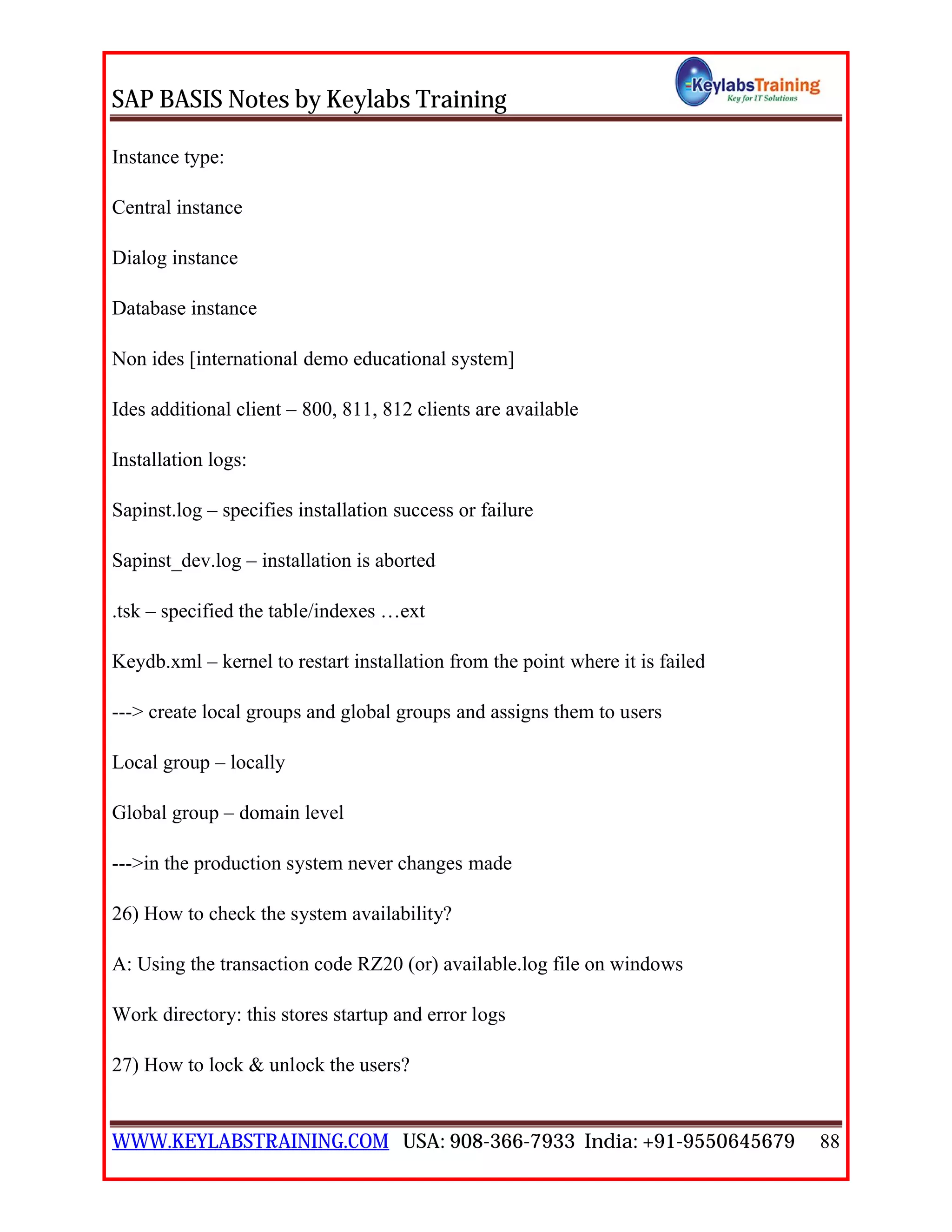 SAP BASIS Notes by Keylabs Training
WWW.KEYLABSTRAINING.COM USA: 908-366-7933 India: +91-9550645679 88
Instance type:
Central instance
Dialog instance
Database instance
Non ides [international demo educational system]
Ides additional client – 800, 811, 812 clients are available
Installation logs:
Sapinst.log – specifies installation success or failure
Sapinst_dev.log – installation is aborted
.tsk – specified the table/indexes …ext
Keydb.xml – kernel to restart installation from the point where it is failed
---> create local groups and global groups and assigns them to users
Local group – locally
Global group – domain level
--->in the production system never changes made
26) How to check the system availability?
A: Using the transaction code RZ20 (or) available.log file on windows
Work directory: this stores startup and error logs
27) How to lock & unlock the users?
 