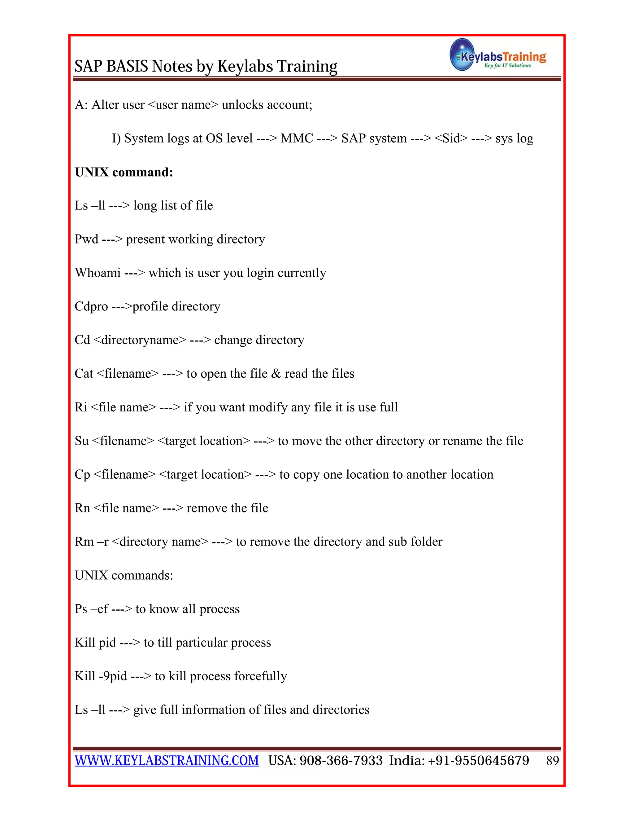 SAP BASIS Notes by Keylabs Training
WWW.KEYLABSTRAINING.COM USA: 908-366-7933 India: +91-9550645679 89
A: Alter user <user name> unlocks account;
I) System logs at OS level ---> MMC ---> SAP system ---> <Sid> ---> sys log
UNIX command:
Ls –ll ---> long list of file
Pwd ---> present working directory
Whoami ---> which is user you login currently
Cdpro --->profile directory
Cd <directoryname> ---> change directory
Cat <filename> ---> to open the file & read the files
Ri <file name> ---> if you want modify any file it is use full
Su <filename> <target location> ---> to move the other directory or rename the file
Cp <filename> <target location> ---> to copy one location to another location
Rn <file name> ---> remove the file
Rm –r <directory name> ---> to remove the directory and sub folder
UNIX commands:
Ps –ef ---> to know all process
Kill pid ---> to till particular process
Kill -9pid ---> to kill process forcefully
Ls –ll ---> give full information of files and directories
 