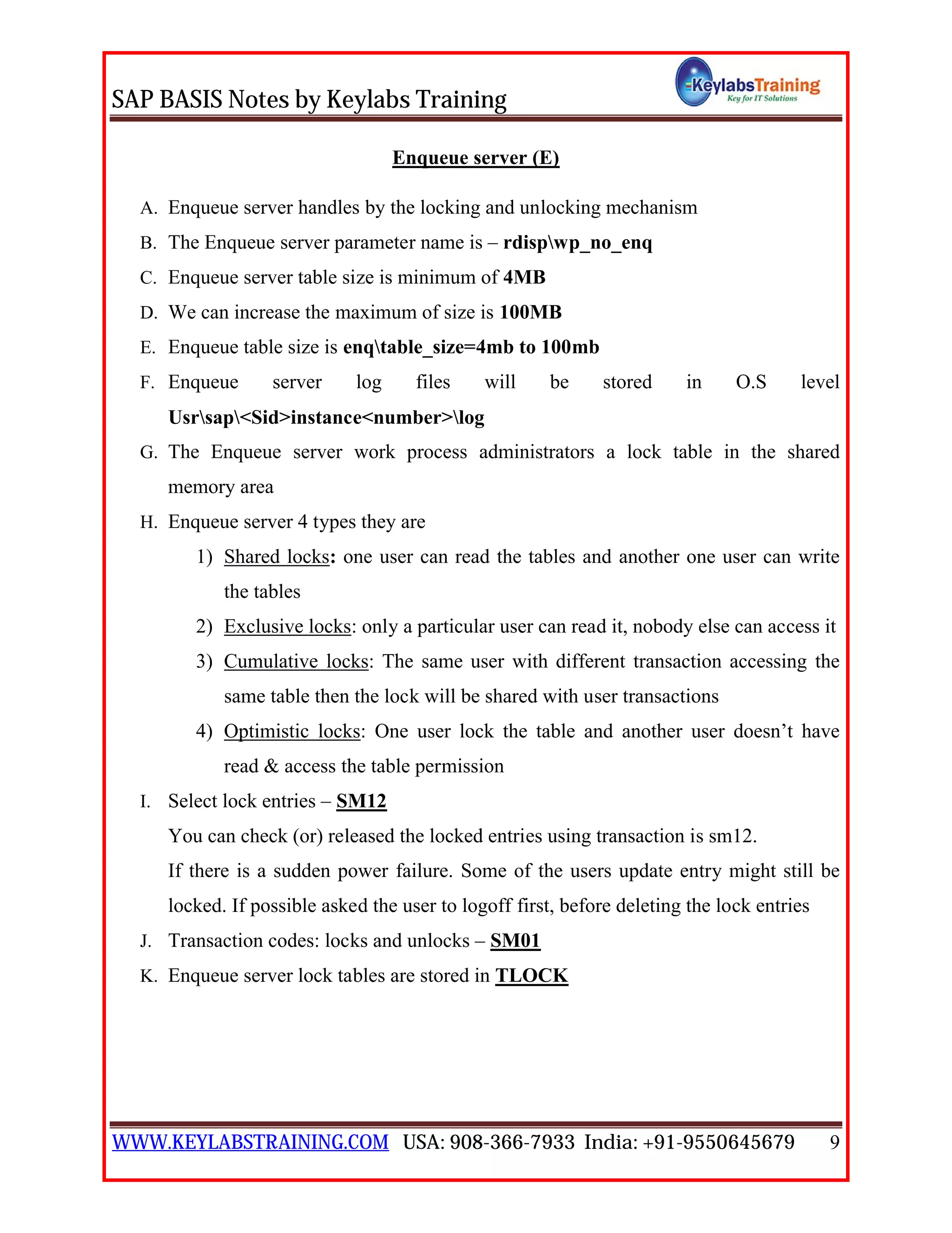 SAP BASIS Notes by Keylabs Training
WWW.KEYLABSTRAINING.COM USA: 908-366-7933 India: +91-9550645679 9
Enqueue server (E)
A. Enqueue server handles by the locking and unlocking mechanism
B. The Enqueue server parameter name is – rdispwp_no_enq
C. Enqueue server table size is minimum of 4MB
D. We can increase the maximum of size is 100MB
E. Enqueue table size is enqtable_size=4mb to 100mb
F. Enqueue server log files will be stored in O.S level
Usrsap<Sid>instance<number>log
G. The Enqueue server work process administrators a lock table in the shared
memory area
H. Enqueue server 4 types they are
1) Shared locks: one user can read the tables and another one user can write
the tables
2) Exclusive locks: only a particular user can read it, nobody else can access it
3) Cumulative locks: The same user with different transaction accessing the
same table then the lock will be shared with user transactions
4) Optimistic locks: One user lock the table and another user doesn’t have
read & access the table permission
I. Select lock entries – SM12
You can check (or) released the locked entries using transaction is sm12.
If there is a sudden power failure. Some of the users update entry might still be
locked. If possible asked the user to logoff first, before deleting the lock entries
J. Transaction codes: locks and unlocks – SM01
K. Enqueue server lock tables are stored in TLOCK
 