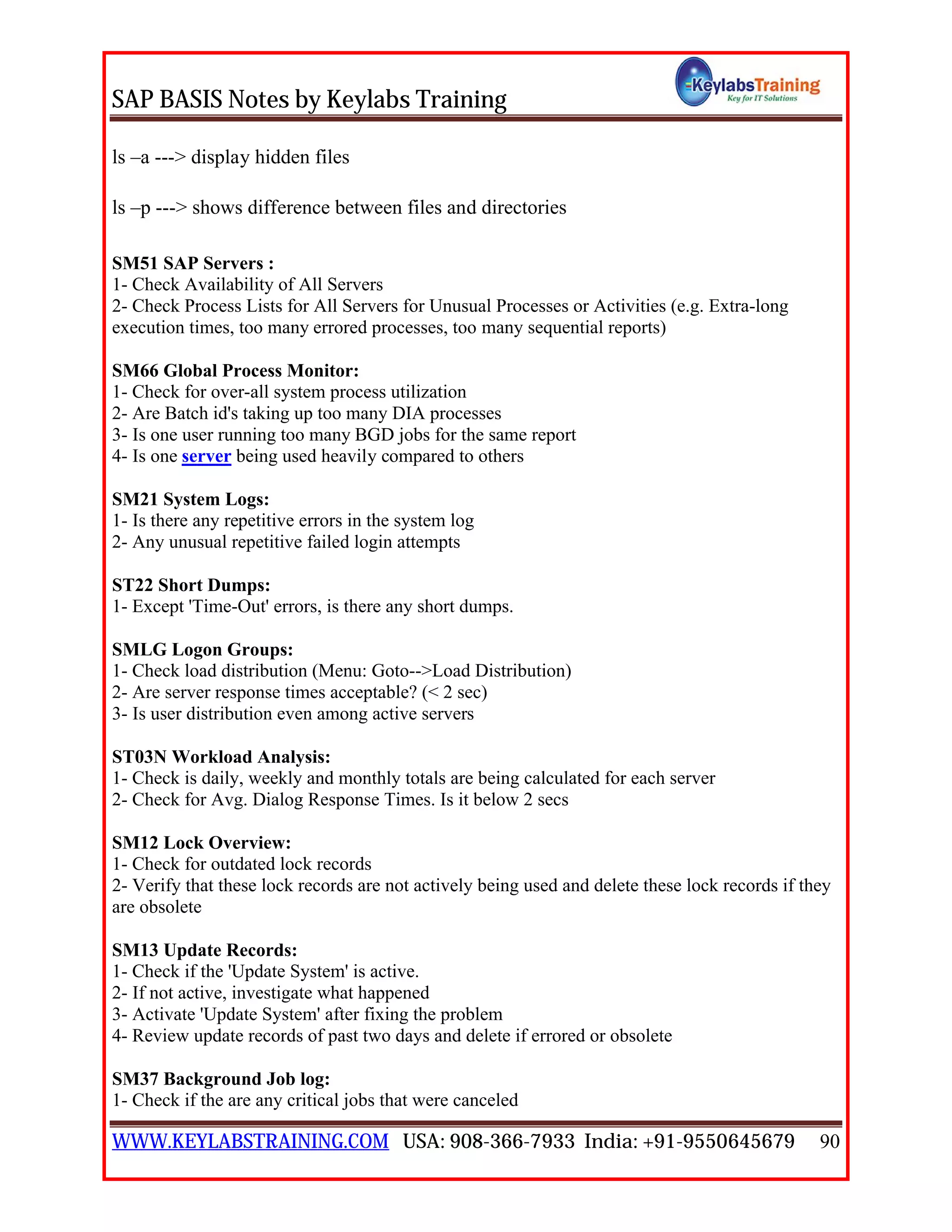 SAP BASIS Notes by Keylabs Training
WWW.KEYLABSTRAINING.COM USA: 908-366-7933 India: +91-9550645679 90
ls –a ---> display hidden files
ls –p ---> shows difference between files and directories
SM51 SAP Servers :
1- Check Availability of All Servers
2- Check Process Lists for All Servers for Unusual Processes or Activities (e.g. Extra-long
execution times, too many errored processes, too many sequential reports)
SM66 Global Process Monitor:
1- Check for over-all system process utilization
2- Are Batch id's taking up too many DIA processes
3- Is one user running too many BGD jobs for the same report
4- Is one server being used heavily compared to others
SM21 System Logs:
1- Is there any repetitive errors in the system log
2- Any unusual repetitive failed login attempts
ST22 Short Dumps:
1- Except 'Time-Out' errors, is there any short dumps.
SMLG Logon Groups:
1- Check load distribution (Menu: Goto-->Load Distribution)
2- Are server response times acceptable? (< 2 sec)
3- Is user distribution even among active servers
ST03N Workload Analysis:
1- Check is daily, weekly and monthly totals are being calculated for each server
2- Check for Avg. Dialog Response Times. Is it below 2 secs
SM12 Lock Overview:
1- Check for outdated lock records
2- Verify that these lock records are not actively being used and delete these lock records if they
are obsolete
SM13 Update Records:
1- Check if the 'Update System' is active.
2- If not active, investigate what happened
3- Activate 'Update System' after fixing the problem
4- Review update records of past two days and delete if errored or obsolete
SM37 Background Job log:
1- Check if the are any critical jobs that were canceled
 