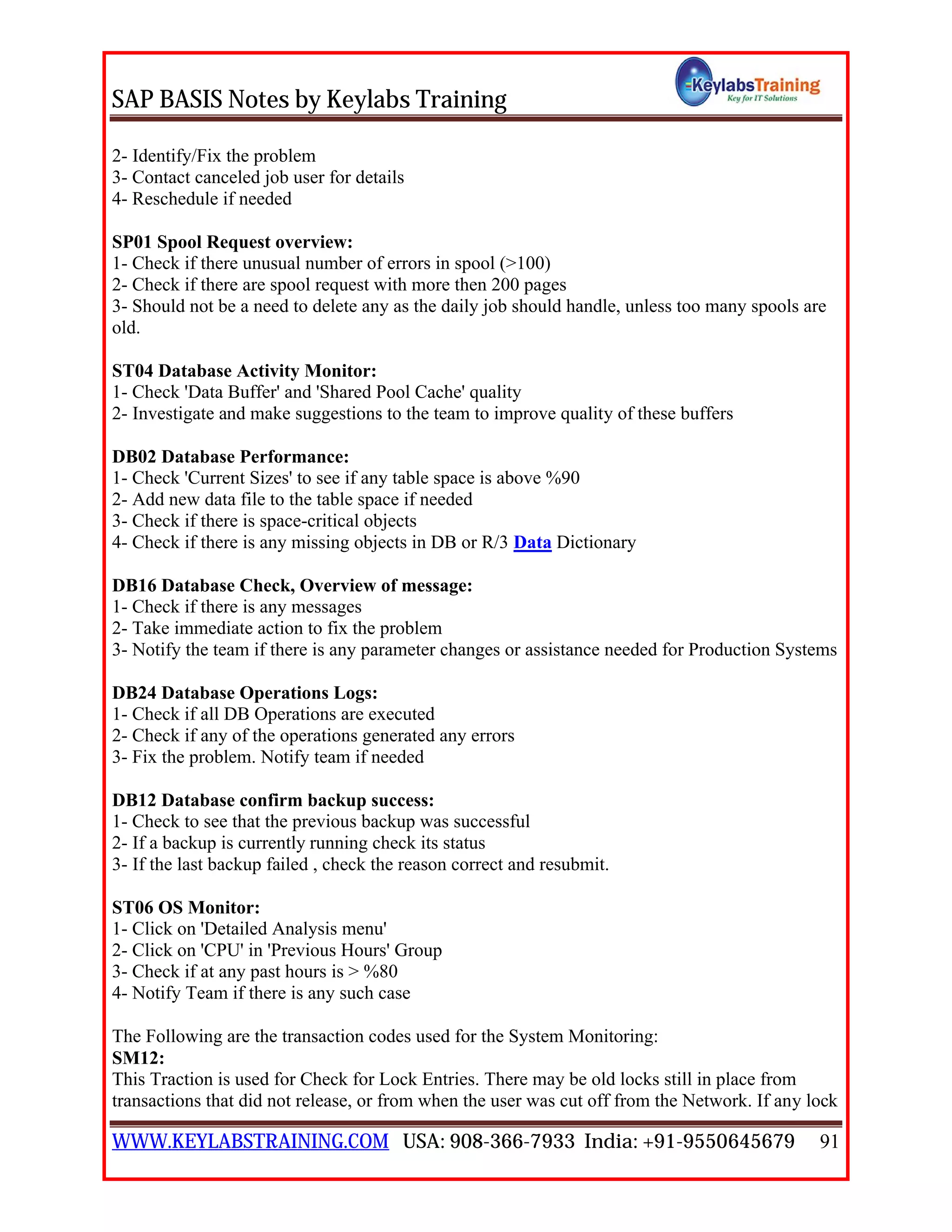 SAP BASIS Notes by Keylabs Training
WWW.KEYLABSTRAINING.COM USA: 908-366-7933 India: +91-9550645679 91
2- Identify/Fix the problem
3- Contact canceled job user for details
4- Reschedule if needed
SP01 Spool Request overview:
1- Check if there unusual number of errors in spool (>100)
2- Check if there are spool request with more then 200 pages
3- Should not be a need to delete any as the daily job should handle, unless too many spools are
old.
ST04 Database Activity Monitor:
1- Check 'Data Buffer' and 'Shared Pool Cache' quality
2- Investigate and make suggestions to the team to improve quality of these buffers
DB02 Database Performance:
1- Check 'Current Sizes' to see if any table space is above %90
2- Add new data file to the table space if needed
3- Check if there is space-critical objects
4- Check if there is any missing objects in DB or R/3 Data Dictionary
DB16 Database Check, Overview of message:
1- Check if there is any messages
2- Take immediate action to fix the problem
3- Notify the team if there is any parameter changes or assistance needed for Production Systems
DB24 Database Operations Logs:
1- Check if all DB Operations are executed
2- Check if any of the operations generated any errors
3- Fix the problem. Notify team if needed
DB12 Database confirm backup success:
1- Check to see that the previous backup was successful
2- If a backup is currently running check its status
3- If the last backup failed , check the reason correct and resubmit.
ST06 OS Monitor:
1- Click on 'Detailed Analysis menu'
2- Click on 'CPU' in 'Previous Hours' Group
3- Check if at any past hours is > %80
4- Notify Team if there is any such case
The Following are the transaction codes used for the System Monitoring:
SM12:
This Traction is used for Check for Lock Entries. There may be old locks still in place from
transactions that did not release, or from when the user was cut off from the Network. If any lock
 