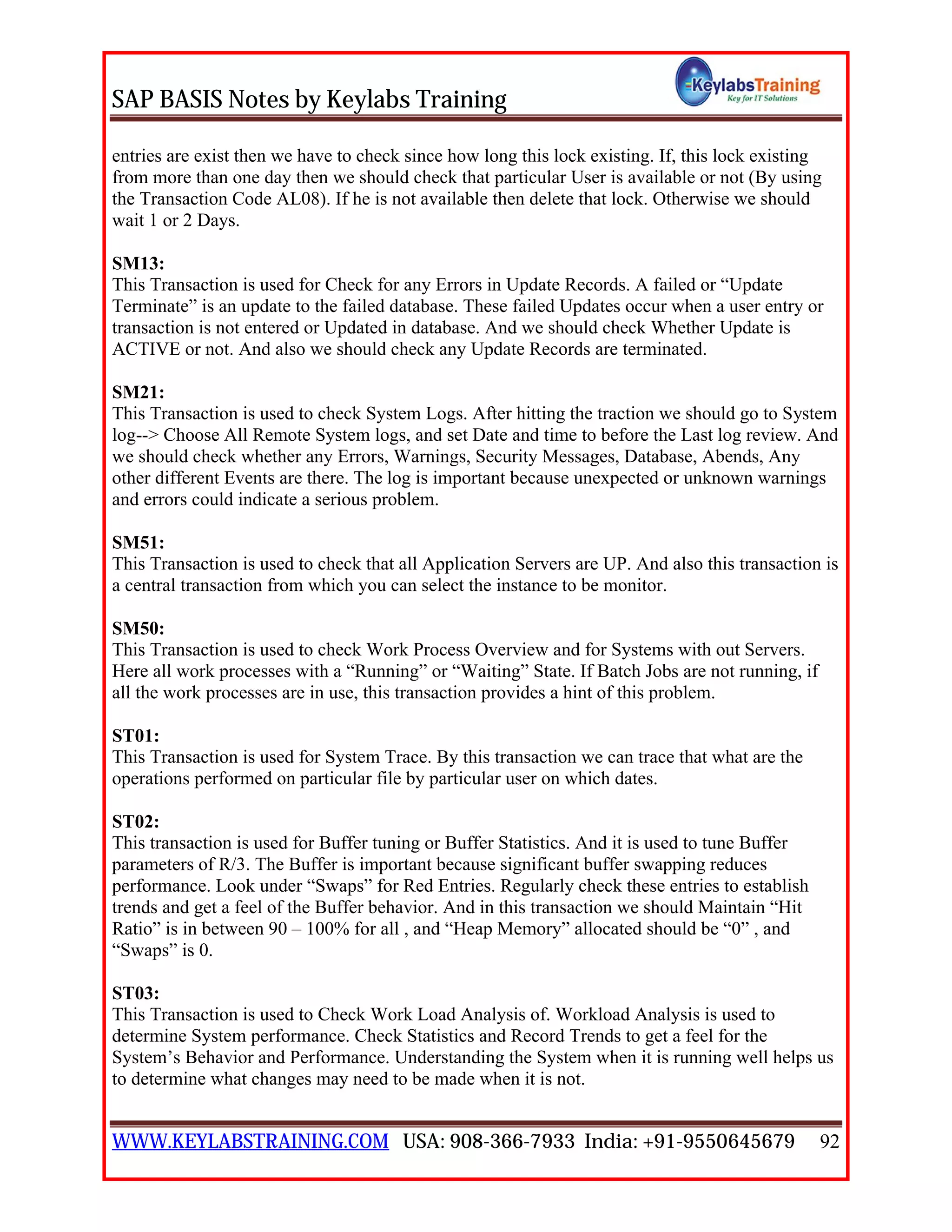 SAP BASIS Notes by Keylabs Training
WWW.KEYLABSTRAINING.COM USA: 908-366-7933 India: +91-9550645679 92
entries are exist then we have to check since how long this lock existing. If, this lock existing
from more than one day then we should check that particular User is available or not (By using
the Transaction Code AL08). If he is not available then delete that lock. Otherwise we should
wait 1 or 2 Days.
SM13:
This Transaction is used for Check for any Errors in Update Records. A failed or “Update
Terminate” is an update to the failed database. These failed Updates occur when a user entry or
transaction is not entered or Updated in database. And we should check Whether Update is
ACTIVE or not. And also we should check any Update Records are terminated.
SM21:
This Transaction is used to check System Logs. After hitting the traction we should go to System
log--> Choose All Remote System logs, and set Date and time to before the Last log review. And
we should check whether any Errors, Warnings, Security Messages, Database, Abends, Any
other different Events are there. The log is important because unexpected or unknown warnings
and errors could indicate a serious problem.
SM51:
This Transaction is used to check that all Application Servers are UP. And also this transaction is
a central transaction from which you can select the instance to be monitor.
SM50:
This Transaction is used to check Work Process Overview and for Systems with out Servers.
Here all work processes with a “Running” or “Waiting” State. If Batch Jobs are not running, if
all the work processes are in use, this transaction provides a hint of this problem.
ST01:
This Transaction is used for System Trace. By this transaction we can trace that what are the
operations performed on particular file by particular user on which dates.
ST02:
This transaction is used for Buffer tuning or Buffer Statistics. And it is used to tune Buffer
parameters of R/3. The Buffer is important because significant buffer swapping reduces
performance. Look under “Swaps” for Red Entries. Regularly check these entries to establish
trends and get a feel of the Buffer behavior. And in this transaction we should Maintain “Hit
Ratio” is in between 90 – 100% for all , and “Heap Memory” allocated should be “0” , and
“Swaps” is 0.
ST03:
This Transaction is used to Check Work Load Analysis of. Workload Analysis is used to
determine System performance. Check Statistics and Record Trends to get a feel for the
System’s Behavior and Performance. Understanding the System when it is running well helps us
to determine what changes may need to be made when it is not.
 