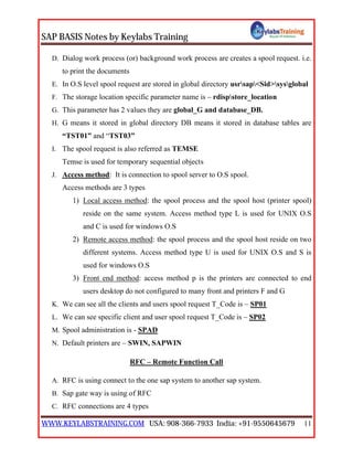 SAP BASIS Notes by Keylabs Training
WWW.KEYLABSTRAINING.COM USA: 908-366-7933 India: +91-9550645679 11
D. Dialog work process (or) background work process are creates a spool request. i.e.
to print the documents
E. In O.S level spool request are stored in global directory usrsap<Sid>sysglobal
F. The storage location specific parameter name is – rdispstore_location
G. This parameter has 2 values they are global_G and database_DB.
H. G means it stored in global directory DB means it stored in database tables are
“TST01” and “TST03”
I. The spool request is also referred as TEMSE
Temse is used for temporary sequential objects
J. Access method: It is connection to spool server to O.S spool.
Access methods are 3 types
1) Local access method: the spool process and the spool host (printer spool)
reside on the same system. Access method type L is used for UNIX O.S
and C is used for windows O.S
2) Remote access method: the spool process and the spool host reside on two
different systems. Access method type U is used for UNIX O.S and S is
used for windows O.S
3) Front end method: access method p is the printers are connected to end
users desktop do not configured to many front and printers F and G
K. We can see all the clients and users spool request T_Code is – SP01
L. We can see specific client and user spool request T_Code is – SP02
M. Spool administration is - SPAD
N. Default printers are – SWIN, SAPWIN
RFC – Remote Function Call
A. RFC is using connect to the one sap system to another sap system.
B. Sap gate way is using of RFC
C. RFC connections are 4 types
 