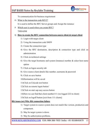 SAP BASIS Notes by Keylabs Training
WWW.KEYLABSTRAINING.COM USA: 908-366-7933 India: +91-9550645679 13
To communication for business requirement
O. What is the transaction code RZ12?
It is used to define the RFC Server groups and Assign the instance
P. Which user is used when you create RFC?
TMSADM
Q. How to create the RFC connection between source client & target client
1) Login with target client
2) Using the transaction code SM59
3) Create the connection type
4) Give the RFC destination, description & connection type and click on
administration
5) Click on technical settings
6) Give the target hostname and system (instance) number & select host name
option
7) Click on logon security tab
8) Give source client details like number, username & password
9) Click on save button
10)Destination will be saved
11)Click on Unicode test button
12)Click on remote logon button’
13)Click on start sap easy access button
14)Here we can find that client number111 (we logged 222 in client)
15)Click on logoff button [exit from 111 clients]
Rfc issues (or) Why Rfc connection failure
1) Target system to source system does not match like version, production and
component.
2) May be target system is down.
3) May be authorization problems.
 
