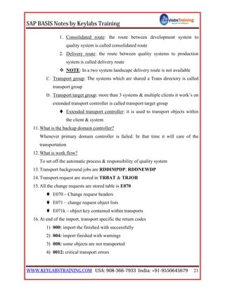 SAP BASIS Notes by Keylabs Training
WWW.KEYLABSTRAINING.COM USA: 908-366-7933 India: +91-9550645679 21
1. Consolidated route: the route between development system to
quality system is called consolidated route
2. Delivery route: the route between quality systems to production
system is called delivery route
 NOTE: In a two system landscape delivery route is not available
C. Transport group: The systems which are shared a Trans directory is called
transport group
D. Transport target group: more than 3 systems & multiple clients it work’s on
extended transport controller is called transport target group
 Extended transport controller: it is used to transport objects within
the client & system
11.What is the backup domain controller?
Whenever primary domain controller is failed. In that time it will care of the
transportation
12.What is work flow?
To set off the automatic process & responsibility of quality system
13.Transport background jobs are RDDIMPDP, RDDNEWDP
14.Transport request are stored in TRBAT & TRJOB
15.All the change requests are stored table is E070
 E070 – Change request headers
 E071 – change request object lists
 E071k – object key contained within transports
16.At end of the import, transport specific the return codes
1) 000: import the finished with successfully
2) 004: import finished with warnings
3) 008: some objects are not transported
4) 0012: critical transport errors
 