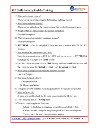 SAP BASIS Notes by Keylabs Training
WWW.KEYLABSTRAINING.COM USA: 908-366-7933 India: +91-9550645679 22
17.What is the change request?
Whenever we can create a request that is called a change request
18.What is the transport request?
Whenever we will release the change request that is called transport request
19.Which system we can configure the domain controller?
Development system
20.What is transport domain (or) integrated system?
Development system
21.RSTPTEST: - Can be extended if there are any problems with TP (or) R/3
instance.
22.How to check the consistence of STMS?
Using the transaction code is SA38 (or) SE38 and run the report is RSTPTEST (it
will check the if any errors in STMS or not)
23.User locks the transaction code is EWZ5 at sap level and in OS level we can lock
the system by using Tp # tp lock sys<Sid> (or) tp un lock sys<Sid>
24.What is the naming convention of the transport request?
<Sid>k9<5 digits>
25.How many types of editors?
A. Graphical editor
B. Hierarchical editor
26.Transports are O.S and Data Base Independent but R/3 system is dependent
27.What is r3trans –d?
r3 trans –d is used to check the R3 trans connecting to the DB (or) not.
28.Trans directory path is – usrsaptrans
29.Transport request types are 3 they are
K type – with change in integrated system to consolidated system
C type – without change in integrated system to consolidated system
T type – move the one system to another system
 