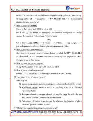 SAP BASIS Notes by Keylabs Training
WWW.KEYLABSTRAINING.COM USA: 908-366-7933 India: +91-9550645679 24
Go to STMS --->overview ----> system ----> double click system (Ex: dev) ---> go
to transport tool tab ----> insert row ----> N0_IMPORT ALL = 1 – this is used to
disable the fully loaded truck
31.How to create the STMS?
Login to the system with DDIC in client 000
Go to the T_Code STMS ---->configured ---->standard configured ----> single
system, development system, three system in group
(Or)
Go to the T_Code STMS ---->overview ----> systems ----> sap systems ---->
external system ----> then we have to give the system name, <Sid>
32.How to create the transport route?
Overview ---> transport route ---> change button ---> click the DEV, QAS & PRO
---> here click the add transport route tab ---> then we have to give the <Sid>,
transport layer, system name.
33.How to create the change request?
Using the transaction codes are SE01, SE09 and SE10
34.How to import the change request?
Go to STMS --->overview ---> import (or) import overview – button
35. How many types of change request?
Four they are
1) Customizing request: customizing request containing client specific object
2) Workbench request: workbench request containing cross client objects &
repository objects
3) Transport of copies: transport of copies is used for more the tables for user
date. This is used for DB refresh & Client refresh
4) Relocation: relocation object is used for changing the location of object
from one system to another system
35.What are the steps for importing at command level?
 