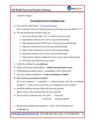 SAP BASIS Notes by Keylabs Training
WWW.KEYLABSTRAINING.COM USA: 908-366-7933 India: +91-9550645679 26
<Sod>k9<5 digits>
Prerequisites for ECC installation steps
A. Go to service market place – www.service.sap.com
Here it will ask for the user ID & password, user ID must start with s000*******
B. We can download the software’s they are
1. Java core software j2sdk 1.4.2_12.windows [sun.java.com]
2. Sap database software [www.service.sap.com/downloads]
3. Sap installation master DVD’S [www.service.sap.com/downloads]
4. Sap kernel software [www.service.sap.com/downloads]
5. Oracle client software [www.service.sap.com/downloads]
6. Sap export software [www.service.sap.com/downloads]
7. Sap java base software components [www.service.sap.com/downloads]
8. JCE policy.zip software [sun java.com]
C. Verify the software by using lable.asc
D. Define a host name and IP address – windowssystem32driversetc
E. PAM (product available matrix) – compatibility of O.S, DB & SAP
F. Java core software installation – set the environment variables
 How to the set environment variables?
Go to my computers ---> properties ---> advanced (here click the environment
variables) ---> here we have to give the user variables & system variables
G. Install the database software along with necessary patches.
Here we have to give the particular drive & system ID
H. We can set the virtual memory- For 32 bit 3*ram size
- For 64 bit maximum 20GM
I. Ensure that installation port number is – 21212, 21213 blocked or not
[# net stat –a]
 