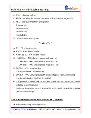 SAP BASIS Notes by Keylabs Training
WWW.KEYLABSTRAINING.COM USA: 908-366-7933 India: +91-9550645679 28
J. DB13 – database back up
K. SGEN – we edges the software component. All the programs are compiler
L. SR13 – display of the library configuration
Dynamic help
Plain html http
Plain html file
Html help file
M. Check the house keeping jobs
Version of SAP
A. 4.7 – 470 is kernel version
B. 4.7EE – 620 is kernel version
C. NW04 sr1, sr2 – 640 is kernel version
D. NW2004Ssr1– 700 is kernel version, patch level – 6
2004Ssr2 – 700 is kernel version, patch level – 9
2004Ssr3 – 700 is kernel version, patch level – 14
E. ECC 5.0 – 640 is kernel version
It is also called as ERP2004 Sr1, Sr2
F. ECC 6.0 – 700 is kernel version [ECC means enterprise central component]
It is also called as ERP2005 Sr1, Sr2 and Sr3
G. Is it possible to install ECC5.0 as a test system and not production, without
installing solution manager?
During the installation you will be asked for a key, which can only be generated
by the solution manager.
What is the difference between Net weaver and ECC (or) ERP?
 Net weaver is Abap stack & java stack
 