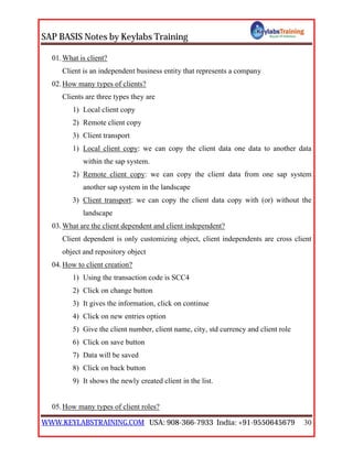 SAP BASIS Notes by Keylabs Training
WWW.KEYLABSTRAINING.COM USA: 908-366-7933 India: +91-9550645679 30
01.What is client?
Client is an independent business entity that represents a company
02.How many types of clients?
Clients are three types they are
1) Local client copy
2) Remote client copy
3) Client transport
1) Local client copy: we can copy the client data one data to another data
within the sap system.
2) Remote client copy: we can copy the client data from one sap system
another sap system in the landscape
3) Client transport: we can copy the client data copy with (or) without the
landscape
03.What are the client dependent and client independent?
Client dependent is only customizing object, client independents are cross client
object and repository object
04.How to client creation?
1) Using the transaction code is SCC4
2) Click on change button
3) It gives the information, click on continue
4) Click on new entries option
5) Give the client number, client name, city, std currency and client role
6) Click on save button
7) Data will be saved
8) Click on back button
9) It shows the newly created client in the list.
05.How many types of client roles?
 