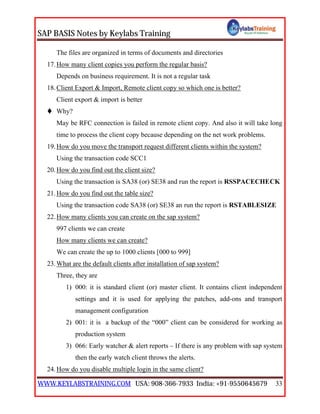 SAP BASIS Notes by Keylabs Training
WWW.KEYLABSTRAINING.COM USA: 908-366-7933 India: +91-9550645679 33
The files are organized in terms of documents and directories
17.How many client copies you perform the regular basis?
Depends on business requirement. It is not a regular task
18.Client Export & Import, Remote client copy so which one is better?
Client export & import is better
 Why?
May be RFC connection is failed in remote client copy. And also it will take long
time to process the client copy because depending on the net work problems.
19.How do you move the transport request different clients within the system?
Using the transaction code SCC1
20.How do you find out the client size?
Using the transaction is SA38 (or) SE38 and run the report is RSSPACECHECK
21.How do you find out the table size?
Using the transaction code SA38 (or) SE38 an run the report is RSTABLESIZE
22.How many clients you can create on the sap system?
997 clients we can create
How many clients we can create?
We can create the up to 1000 clients [000 to 999]
23.What are the default clients after installation of sap system?
Three, they are
1) 000: it is standard client (or) master client. It contains client independent
settings and it is used for applying the patches, add-ons and transport
management configuration
2) 001: it is a backup of the “000” client can be considered for working as
production system
3) 066: Early watcher & alert reports – If there is any problem with sap system
then the early watch client throws the alerts.
24.How do you disable multiple login in the same client?
 