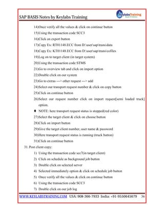 SAP BASIS Notes by Keylabs Training
WWW.KEYLABSTRAINING.COM USA: 908-366-7933 India: +91-9550645679 36
14)Once verify all the values & click on continue button
15)Using the transaction code SCC3
16)Click on export button
17)Copy Ex: RT01148.ECC from D:usersaptransdata
18)Copy Ex: KT01148.ECC from D:usersaptranscofiles
19)Log on to target client (in target system)
20)Using the transaction code STMS
21)Go to overview tab and click on import option
22)Double click on our system
23)Go to extras ---> other request ---> add
24)Select our transport request number & click on copy button
25)Click on continue button
26)Select our request number click on import request[semi loaded truck]
option.
 NOTE: here transport request status is stopped(red color)
27)Select the target client & click on choose button
28)Click on import button
29)Give the target client number, user name & password
30)Here transport request status is running (truck button)
31)Click on continue button
31.Post client copy:
1) Using the transaction code scc7(in target client)
2) Click on schedule as background job button
3) Double click on selected server
4) Selected immediately option & click on schedule job button
5) Once verify all the values & click on continue button
6) Using the transaction code SCC3
7) Double click on our job log
 