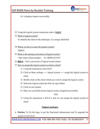 SAP BASIS Notes by Keylabs Training
WWW.KEYLABSTRAINING.COM USA: 908-366-7933 India: +91-9550645679 37
8) It displays import successfully
32.Using the logical system transaction code is SALE
33.What is logical system?
To identify the client in the landscape .it is unique identified
34.Where we have to store the logical system?
TBDLS
35.What is the naming convention of logical system?
<Sid>client<client number> Ex: BPDCLNT555
36.BDLS – Tool: conversion of logical system names
37.How to assign the logical system to client a client?
1) Using the transaction code SALE
2) Click on Basis settings ---> logical system ---> assign the logical system to
client
3) Double click on the client which you want to assign the logical system
4) Select the logical system & click on copy button
5) Click on save button
6) Data was saved that means logical system assigned successfully
(Or)
7) Using the transaction is SCC4 is also we can assign the logical system to
client
Support packages
A. Patches: To fix the bugs, to get the functional enhancement and To upgrade the
system to next level
 