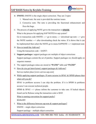 SAP BASIS Notes by Keylabs Training
WWW.KEYLABSTRAINING.COM USA: 908-366-7933 India: +91-9550645679 38
B. SNOTE: SNOTE is the single object correction. They are 2 types
1. Manual note: the note is provided the runtime issues.
2. Corrective note: The note is providing the functional enhancement and
fixes the bugs.
C. The process of applying NOTE got to the transaction is SNOTE
What is the process for applying SAP NOTES to sap system?
Go to transaction code SNOTE ---> go to menu ---> download sap note ---> give
the NOTE number ---> after downloading check the status. If it shows that it can
be implemented then select the NOTE go to menu SAPNOTE ---> implement note
D. How to install the Add-ons?
Using the transaction code – SAINT
E. Support packages: support packages are multiple of object corrections
Support packages contain the set of patches. Support packages we should apply on
sequence manner.
F. The support packages status are stored in “PAT01” table and “PAT03”
G. How do you get latest kernel, support packages & Add-ons?
Service market place [www.service.sap.com]
H. While applying support packages. If users accurse in SPAU & SPDD phases then
what will you do?
SPAU in problems accurse I can skip the problem. If it is SPDD in problems
accurse I can execute technical people.
SPDD & SPAU ---> please inform the customer to take care. If locked objects
found can be Release using the transaction code is SE03
What is naming convention for support packs?
Kb46c005
I. What is the difference between sap note & support packages?
SNOTE – single object correction
Support package – multiple object correction
 