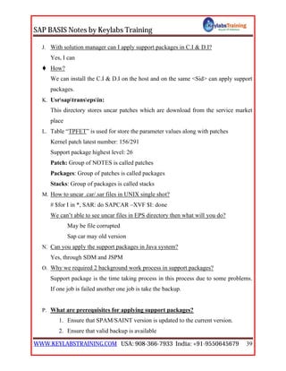SAP BASIS Notes by Keylabs Training
WWW.KEYLABSTRAINING.COM USA: 908-366-7933 India: +91-9550645679 39
J. With solution manager can I apply support packages in C.I & D.I?
Yes, I can
 How?
We can install the C.I & D.I on the host and on the same <Sid> can apply support
packages.
K. Usrsaptransepsin:
This directory stores uncar patches which are download from the service market
place
L. Table “TPFET” is used for store the parameter values along with patches
Kernel patch latest number: 156/291
Support package highest level: 26
Patch: Group of NOTES is called patches
Packages: Group of patches is called packages
Stacks: Group of packages is called stacks
M. How to uncar .car/.sar files in UNIX single shot?
# $for I in *, SAR: do SAPCAR –XVF $I: done
We can’t able to see uncar files in EPS directory then what will you do?
May be file corrupted
Sap car may old version
N. Can you apply the support packages in Java system?
Yes, through SDM and JSPM
O. Why we required 2 background work process in support packages?
Support package is the time taking process in this process due to some problems.
If one job is failed another one job is take the backup.
P. What are prerequisites for applying support packages?
1. Ensure that SPAM/SAINT version is updated to the current version.
2. Ensure that valid backup is available
 