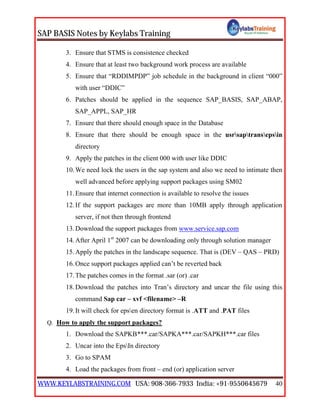 SAP BASIS Notes by Keylabs Training
WWW.KEYLABSTRAINING.COM USA: 908-366-7933 India: +91-9550645679 40
3. Ensure that STMS is consistence checked
4. Ensure that at least two background work process are available
5. Ensure that “RDDIMPDP” job schedule in the background in client “000”
with user “DDIC”
6. Patches should be applied in the sequence SAP_BASIS, SAP_ABAP,
SAP_APPL, SAP_HR
7. Ensure that there should enough space in the Database
8. Ensure that there should be enough space in the usrsaptransepsin
directory
9. Apply the patches in the client 000 with user like DDIC
10.We need lock the users in the sap system and also we need to intimate then
well advanced before applying support packages using SM02
11.Ensure that internet connection is available to resolve the issues
12.If the support packages are more than 10MB apply through application
server, if not then through frontend
13.Download the support packages from www.service.sap.com
14.After April 1st
2007 can be downloading only through solution manager
15.Apply the patches in the landscape sequence. That is (DEV – QAS – PRD)
16.Once support packages applied can’t be reverted back
17.The patches comes in the format .sar (or) .car
18.Download the patches into Tran’s directory and uncar the file using this
command Sap car – xvf <filename> –R
19.It will check for epsen directory format is .ATT and .PAT files
Q. How to apply the support packages?
1. Download the SAPKB***.car/SAPKA***.car/SAPKH***.car files
2. Uncar into the EpsIn directory
3. Go to SPAM
4. Load the packages from front – end (or) application server
 
