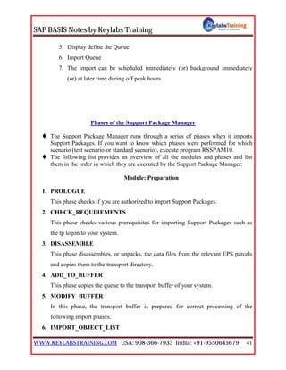 SAP BASIS Notes by Keylabs Training
WWW.KEYLABSTRAINING.COM USA: 908-366-7933 India: +91-9550645679 41
5. Display define the Queue
6. Import Queue
7. The import can be scheduled immediately (or) background immediately
(or) at later time during off peak hours
Phases of the Support Package Manager
 The Support Package Manager runs through a series of phases when it imports
Support Packages. If you want to know which phases were performed for which
scenario (test scenario or standard scenario), execute program RSSPAM10.
 The following list provides an overview of all the modules and phases and list
them in the order in which they are executed by the Support Package Manager:
Module: Preparation
1. PROLOGUE
This phase checks if you are authorized to import Support Packages.
2. CHECK_REQUIREMENTS
This phase checks various prerequisites for importing Support Packages such as
the tp logon to your system.
3. DISASSEMBLE
This phase disassembles, or unpacks, the data files from the relevant EPS parcels
and copies them to the transport directory.
4. ADD_TO_BUFFER
This phase copies the queue to the transport buffer of your system.
5. MODIFY_BUFFER
In this phase, the transport buffer is prepared for correct processing of the
following import phases.
6. IMPORT_OBJECT_LIST
 