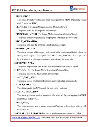 SAP BASIS Notes by Keylabs Training
WWW.KEYLABSTRAINING.COM USA: 908-366-7933 India: +91-9550645679 43
15.RUN_SPDD_?
This phase prompts you to adjust your modifications to ABAP Dictionary objects
with Transaction SPDD.
16.LOCK_EU (For Import Mode Downtime-Minimized Only)
This phase locks the development environment.
17.INACTIVE_IMPORT (For Import Mode Downtime-Minimized Only)
This phase imports program code and program texts in an inactive state.
18.DDIC_ACTIVATION
This phase activates the imported Data Dictionary objects.
19.IMPORT_PROPER
This phase imports all Repository objects and table entries, provided they have not
already been imported during the phase INACTIVE_IMPORT. This is preceded
by actions such as table conversion and activation of the name tabs.
20.PREPARE_XPRA
This phase prepares the XPRAs and after-import methods to be executed.
21.UNLOCK_EU (For Import Mode Downtime-Minimized Only)
This phase unlocks the development environment.
22.AUTO_MOD_SPAU
This phase checks whether modifications can be adjusted automatically.
23.XPRA_EXECUTION
This step executes the XPRAs and the post-import methods.
24.ABAP_GENERATION
This phase generates runtime objects for the imported Repository objects (ABAP
source texts and screens).
25.RUN_SPAU_?
This phase prompts you to adjust your modifications to Repository objects with
transaction SPAU.
26.CLEAR_OLD_REPORTS (For Import Mode Downtime-Minimized Only)
 
