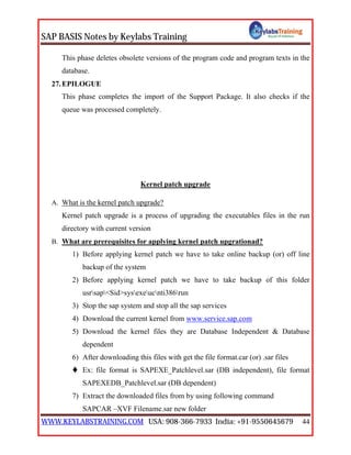 SAP BASIS Notes by Keylabs Training
WWW.KEYLABSTRAINING.COM USA: 908-366-7933 India: +91-9550645679 44
This phase deletes obsolete versions of the program code and program texts in the
database.
27.EPILOGUE
This phase completes the import of the Support Package. It also checks if the
queue was processed completely.
Kernel patch upgrade
A. What is the kernel patch upgrade?
Kernel patch upgrade is a process of upgrading the executables files in the run
directory with current version
B. What are prerequisites for applying kernel patch upgrationad?
1) Before applying kernel patch we have to take online backup (or) off line
backup of the system
2) Before applying kernel patch we have to take backup of this folder
usrsap<Sid>sysexeucnti386run
3) Stop the sap system and stop all the sap services
4) Download the current kernel from www.service.sap.com
5) Download the kernel files they are Database Independent & Database
dependent
6) After downloading this files with get the file format.car (or) .sar files
 Ex: file format is SAPEXE_Patchlevel.sar (DB independent), file format
SAPEXEDB_Patchlevel.sar (DB dependent)
7) Extract the downloaded files from by using following command
SAPCAR –XVF Filename.sar new folder
 