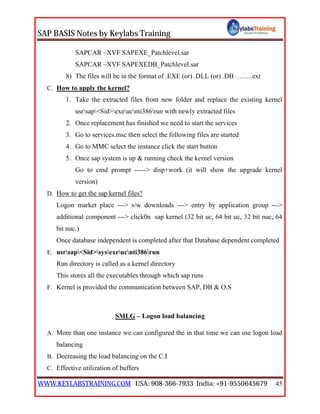 SAP BASIS Notes by Keylabs Training
WWW.KEYLABSTRAINING.COM USA: 908-366-7933 India: +91-9550645679 45
SAPCAR –XVF SAPEXE_Patchlevel.sar
SAPCAR –XVF SAPEXEDB_Patchlevel.sar
8) The files will be in the format of .EXE (or) .DLL (or) .DB ……..ext
C. How to apply the kernel?
1. Take the extracted files from new folder and replace the existing kernel
usrsap<Sid>exeucnti386run with newly extracted files
2. Once replacement has finished we need to start the services
3. Go to services.msc then select the following files are started
4. Go to MMC select the instance click the start button
5. Once sap system is up & running check the kernel version
Go to cmd prompt -----> disp+work (it will show the upgrade kernel
version)
D. How to get the sap kernel files?
Logon market place ---> s/w downloads ---> entry by application group --->
additional component ---> click0n sap kernel (32 bit uc, 64 bit uc, 32 bit nuc, 64
bit nuc.)
Once database independent is completed after that Database dependent completed
E. usrsap<Sid>sysexeucnti386run
Run directory is called as a kernel directory
This stores all the executables through which sap runs
F. Kernel is provided the communication between SAP, DB & O.S
SMLG – Logon load balancing
A. More than one instance we can configured the in that time we can use logon load
balancing
B. Decreasing the load balancing on the C.I
C. Effective utilization of buffers
 