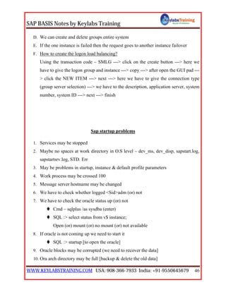 SAP BASIS Notes by Keylabs Training
WWW.KEYLABSTRAINING.COM USA: 908-366-7933 India: +91-9550645679 46
D. We can create and delete groups entire system
E. If the one instance is failed then the request goes to another instance failover
F. How to create the logon load balancing?
Using the transaction code – SMLG ---> click on the create button ---> here we
have to give the logon group and instance ---> copy ---> after open the GUI pad ---
> click the NEW ITEM ---> next ---> here we have to give the connection type
(group server selection) ---> we have to the description, application server, system
number, system ID ---> next ---> finish
Sap startup problems
1. Services may be stopped
2. Maybe no spaces at work directory in O.S level – dev_ms, dev_disp, sapstart.log,
sapstartsrv.log, STD. Err
3. May be problems in startup, instance & default profile parameters
4. Work process may be crossed 100
5. Message server hostname may be changed
6. We have to check whether logged <Sid>adm (or) not
7. We have to check the oracle status up (or) not
 Cmd – sqlplus /as sysdba (enter)
 SQL :> select status from v$ instance;
Open (or) mount (or) no mount (or) not available
8. If oracle is not coming up we need to start it
 SQL :> startup [to open the oracle]
9. Oracle blocks may be corrupted (we need to recover the data]
10. Ora arch directory may be full [backup & delete the old data]
 