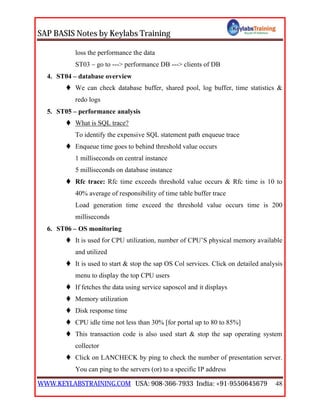 SAP BASIS Notes by Keylabs Training
WWW.KEYLABSTRAINING.COM USA: 908-366-7933 India: +91-9550645679 48
loss the performance the data
ST03 – go to ---> performance DB ---> clients of DB
4. ST04 – database overview
 We can check database buffer, shared pool, log buffer, time statistics &
redo logs
5. ST05 – performance analysis
 What is SQL trace?
To identify the expensive SQL statement path enqueue trace
 Enqueue time goes to behind threshold value occurs
1 milliseconds on central instance
5 milliseconds on database instance
 Rfc trace: Rfc time exceeds threshold value occurs & Rfc time is 10 to
40% average of responsibility of time table buffer trace
Load generation time exceed the threshold value occurs time is 200
milliseconds
6. ST06 – OS monitoring
 It is used for CPU utilization, number of CPU’S physical memory available
and utilized
 It is used to start & stop the sap OS Col services. Click on detailed analysis
menu to display the top CPU users
 If fetches the data using service saposcol and it displays
 Memory utilization
 Disk response time
 CPU idle time not less than 30% [for portal up to 80 to 85%]
 This transaction code is also used start & stop the sap operating system
collector
 Click on LANCHECK by ping to check the number of presentation server.
You can ping to the servers (or) to a specific IP address
 