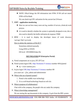SAP BASIS Notes by Keylabs Training
WWW.KEYLABSTRAINING.COM USA: 908-366-7933 India: +91-9550645679 49
 NOTE: OScol brings the OS information into ST06. If OS call not stared
ST06 will be blank
We can check top CPU utilization for the current last 24 hours
7. ST07 – application monitoring
 Here we can see how many users are log, number of servers, clients & work
process
 it is used to identify whether the system is optimally designed or not, this is
also used to identify the buffer utilization & response TIME
8. ST11 – it is used to display the developer traces of work directory
usrsap<Sid>syswork
How to delete the statistics of file R/3?
Sometimes deleted manually
Using ST03 or ST03N
OS level: DVEBMGS/data file
NET WEAVER EP (Enterprise Portal)
A. Portal components are as java, EP, EP Core
B. Portal system logon URL: http://hostname:5<instance number>00/irj/portal
 irj = iview runtime java
C. In java login URL:http://hostname:5<instance number>00
java users are – j2ee_admin and administrator
D. What is the use of portal system?
1. Portal is the middle ware technology
2. It is a web based technology based on web site
E. What is purpose of collaboration?
Chat with in the company, the people who are under the company
F. What is knowledge management?
We are storing the sap documents in the company. It gets from the BW system.
 