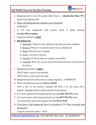 SAP BASIS Notes by Keylabs Training
WWW.KEYLABSTRAINING.COM USA: 908-366-7933 India: +91-9550645679 5
G. Background job is every 60 seconds default time is – rdispbtctime=60sec  It
stored in the default profile
H. What is the background job scheduler every 60seconds?
SAPMSSYS
I. In O.S level background work process stored in global directory
usrsap<Sid>sysglobal
J. Simple job selection is SM37
K. Job statuses are
1) Scheduled: Whenever job is defined in that time job status scheduled.
2) Released: Whenever we specify date & time to schedule job.
3) Ready: When the time is elapsed.
4) Active: Job status is running.
5) Finished: All the job steps are complete successfully.
6) Cancelled: There was an error and job has been terminated, as mentioned in
the job log.
L. Background job table is TBTC*
TBTCT table is used for job scheduler
TBTCS table is used for job time table
M. Background job status from release to ready program is – SAPMSSYZF
N. What is the difference between SA38 and SE38?
SA38 is only we can execute a program and SE38 is we can create; edit a
program, changing attributes and documents for the program
O. If we want suspend all the background jobs are using BTCTRANS1 report
P. If we want resume all the background jobs are using BTCTRANS2 report
To execute these reports and programs from SA38 (or) SE38
Q. If you have a long running job, how to you analysis? (Or) How to analyze long
running job?
Using the transaction code is – SE30
 
