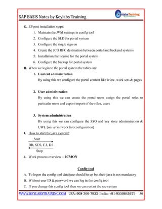 SAP BASIS Notes by Keylabs Training
WWW.KEYLABSTRAINING.COM USA: 908-366-7933 India: +91-9550645679 50
G. EP post installation steps:
1. Maintain the JVM settings in config tool
2. Configure the SLD for portal system
3. Configure the single sign on
4. Create the JCO RFC destination between portal and backend systems
5. Installation the license for the portal system
6. Configure the backup for portal system
H. When we login to the portal system the tables are
1. Content administration
By using this we configure the portal content like iview, work sets & pages
2. User administration
By using this we can create the portal users assign the portal roles to
particular users and export import of the roles, users
3. System administration
By using this we can configure the SSO and key store administration &
UWL [universal work list configuration]
I. How to start the java system?
Start
DB, SCS, C.I, D.I
Stop
J. Work process overview – JCMON
Config tool
A. To logon the config tool database should be up but their java is not mandatory
B. Without user ID & password we can log in the config tool
C. If you change this config tool then we can restart the sap system
 