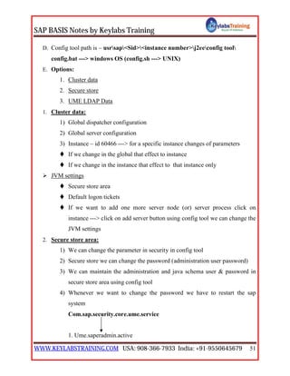 SAP BASIS Notes by Keylabs Training
WWW.KEYLABSTRAINING.COM USA: 908-366-7933 India: +91-9550645679 51
D. Config tool path is – usrsap<Sid><instance number>j2eeconfig tool
config.bat ---> windows OS (config.sh ---> UNIX)
E. Options:
1. Cluster data
2. Secure store
3. UME LDAP Data
1. Cluster data:
1) Global dispatcher configuration
2) Global server configuration
3) Instance – id 60466 ---> for a specific instance changes of parameters
 If we change in the global that effect to instance
 If we change in the instance that effect to that instance only
 JVM settings
 Secure store area
 Default logon tickets
 If we want to add one more server node (or) server process click on
instance ---> click on add server button using config tool we can change the
JVM settings
2. Secure store area:
1) We can change the parameter in security in config tool
2) Secure store we can change the password (administration user password)
3) We can maintain the administration and java schema user & password in
secure store area using config tool
4) Whenever we want to change the password we have to restart the sap
system
Com.sap.security.core.ume.service
1. Ume.saperadmin.active
 