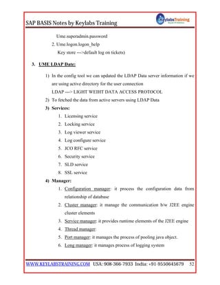SAP BASIS Notes by Keylabs Training
WWW.KEYLABSTRAINING.COM USA: 908-366-7933 India: +91-9550645679 52
Ume.superadmin.password
2. Ume.logon.logon_help
Key store --->default log on tickets)
3. UME LDAP Date:
1) In the config tool we can updated the LDAP Data server information if we
are using active directory for the user connection
LDAP ---> LIGHT WEIHT DATA ACCESS PROTOCOL
2) To fetched the data from active servers using LDAP Data
3) Services:
1. Licensing service
2. Locking service
3. Log viewer service
4. Log configure service
5. JCO RFC service
6. Security service
7. SLD service
8. SSL service
4) Manager:
1. Configuration manager: it process the configuration data from
relationship of database
2. Cluster manager: it manage the communication b/w J2EE engine
cluster elements
3. Service manager: it provides runtime elements of the J2EE engine
4. Thread manager:
5. Port manager: it manages the process of pooling java object.
6. Long manager: it manages process of logging system
 