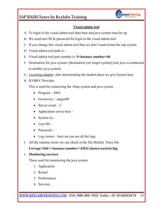 SAP BASIS Notes by Keylabs Training
WWW.KEYLABSTRAINING.COM USA: 908-366-7933 India: +91-9550645679 53
Visual admin tool
A. To login to the visual admin tool data base and java system must be up
B. We need user ID & password for login to the visual admin tool
C. If you change this visual admin tool then we don’t need restart the sap system
D. Visual admin tool path is –
E. Visual admin tool port number is: 5<instance number>04
F. Destination for java system: [destination (or) target system] [one java is connected
to another java system]
G. Licensing adapter: after downloading the market place we give license here
H. JCORFC Provider
This is used for connecting the Abap system and java system
 Program – SSO
 Gwservice – sapgw00
 Server count – 2
 Application server host –
 System no –
 User ID –
 Password –
 Log viewer – here we can see all the logs
I. All the runtime errors we can check in the file Default. Trace file
Usrsap<Sid><instance number>J2EEclustersecuritylog
J. Monitoring services:
These used for monitoring the java system
1. Application
2. Kernel
3. Performance
4. Services
 