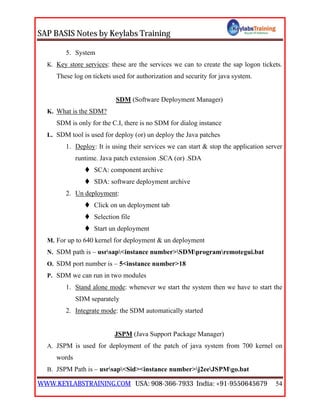 SAP BASIS Notes by Keylabs Training
WWW.KEYLABSTRAINING.COM USA: 908-366-7933 India: +91-9550645679 54
5. System
K. Key store services: these are the services we can to create the sap logon tickets.
These log on tickets used for authorization and security for java system.
SDM (Software Deployment Manager)
K. What is the SDM?
SDM is only for the C.I, there is no SDM for dialog instance
L. SDM tool is used for deploy (or) un deploy the Java patches
1. Deploy: It is using their services we can start & stop the application server
runtime. Java patch extension .SCA (or) .SDA
 SCA: component archive
 SDA: software deployment archive
2. Un deployment:
 Click on un deployment tab
 Selection file
 Start un deployment
M. For up to 640 kernel for deployment & un deployment
N. SDM path is – usrsap<instance number>SDMprogramremotegui.bat
O. SDM port number is – 5<instance number>18
P. SDM we can run in two modules
1. Stand alone mode: whenever we start the system then we have to start the
SDM separately
2. Integrate mode: the SDM automatically started
JSPM (Java Support Package Manager)
A. JSPM is used for deployment of the patch of java system from 700 kernel on
words
B. JSPM Path is – usrsap<Sid><instance number>j2eeJSPMgo.bat
 