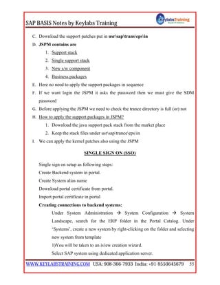 SAP BASIS Notes by Keylabs Training
WWW.KEYLABSTRAINING.COM USA: 908-366-7933 India: +91-9550645679 55
C. Download the support patches put in usrsaptransepsin
D. JSPM contains are
1. Support stack
2. Single support stack
3. New s/w component
4. Business packages
E. Here no need to apply the support packages in sequence
F. If we want login the JSPM it asks the password then we must give the SDM
password
G. Before applying the JSPM we need to check the trance directory is full (or) not
H. How to apply the support packages in JSPM?
1. Download the java support pack stack from the market place
2. Keep the stack files under usrsaptranceepsin
I. We can apply the kernel patches also using the JSPM
SINGLE SIGN ON (SSO)
Single sign on setup as following steps:
Create Backend system in portal.
Create System alias name
Download portal certificate from portal.
Import portal certificate in portal
Creating connections to backend systems:
Under System Administration  System Configuration  System
Landscape, search for the ERP folder in the Portal Catalog. Under
‘Systems’, create a new system by right-clicking on the folder and selecting
new system from template
1)You will be taken to an iview creation wizard.
Select SAP system using dedicated application server.
 