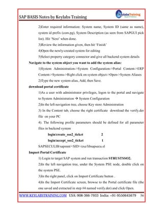SAP BASIS Notes by Keylabs Training
WWW.KEYLABSTRAINING.COM USA: 908-366-7933 India: +91-9550645679 56
2)Enter required information: System name, System ID (same as name),
system id prefix (com.pg), System Description (as seen from SAPGUI pick
list). Hit ‘Next’ when done.
3)Review the information given, then hit ‘Finish’
4)Open the newly-created system for editing
5)Select property category connector and give all backend system details
Navigate to the system object you want to add the system alias:
1)System Administration->System Configuration->Portal Content->ERP
Content->Systems->Right click on system object->Open->System Aliases
2)Type the new system alias, Add, then Save.
download portal certificate
1)As a user with administrator privileges, logon to the portal and navigate
to System Administration  System Configuration
2)In the left navigation tree, choose Key store Administration
3) In the Content tab, choose the right certificate download the verify.der
file on your PC
4). The following profile parameters should be defined for all parameter
files in backend system
login/create_sso2_ticket 2
login/accept_sso2_ticket 1
SAPSECULIB/sapmnt/<SID>/exe/libsapsecu.sl
Import Portal Certificate
1) Login to target SAP system and run transaction STRUSTSSO2.
2)In the left navigation tree, under the System PSE node, double click on
the system PSE.
3)In the right panel, click on Import Certificate button .
4)In the Import Certificate screen, browse to the Portal certificate file (the
one saved and extracted in step #4 named verify.der) and click Open.
 