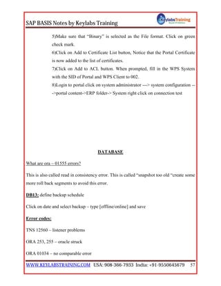 SAP BASIS Notes by Keylabs Training
WWW.KEYLABSTRAINING.COM USA: 908-366-7933 India: +91-9550645679 57
5)Make sure that “Binary” is selected as the File format. Click on green
check mark.
6)Click on Add to Certificate List button, Notice that the Portal Certificate
is now added to the list of certificates.
7)Click on Add to ACL button. When prompted, fill in the WPS System
with the SID of Portal and WPS Client to 002.
8)Login to portal click on system administrator ---> system configuration --
->portal content->ERP folder-> System right click on connection test
DATABASE
What are ora – 01555 errors?
This is also called read in consistency error. This is called “snapshot too old “create some
more roll back segments to avoid this error.
DB13: define backup schedule
Click on date and select backup – type [offline/online] and save
Error codes:
TNS 12560 – listener problems
ORA 253, 255 – oracle struck
ORA 01034 – no comparable error
 
