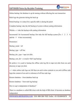 SAP BASIS Notes by Keylabs Training
WWW.KEYLABSTRAINING.COM USA: 908-366-7933 India: +91-9550645679 59
Online backup: the database is up & running without effecting the user transaction
Redo logs the generate during the back up
Partial backup: it is taken for a specific table is during the patch
Complete backup: take the full backup of system without catalog information
Wholes ---> take the backup with catalog information
Incremental: for incremental backup, first take the full backup system [Ex: 1 2 3 4,
add the 5 6 then incremental]
Parameters:
Backup_mode = all
Backup_type = off line
Backup_dev_type = tape (or) disk
Backup_root_dir = e:oracle<Sid>sap backup
Br archive: it is used to backup the offline redo log file to tape (or) disk from ora arch
directory to tape (or) disk
---> when online redo logs are full then ora arch writes contents to ora arch (offline redo
logs) the content of ora arch is reference of off line redo logs
Restore database – from database back up
Restore database – from redo log backup
How to sap is independent of database?
There is a mediator is called DB client with the help of DB client. It becomes as database
independent
 
