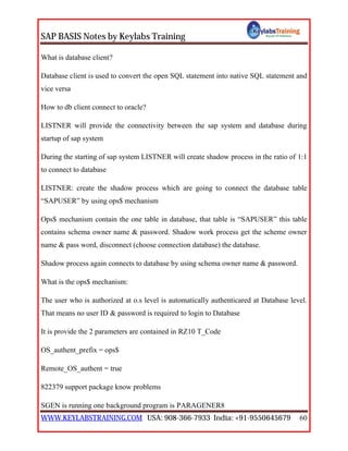 SAP BASIS Notes by Keylabs Training
WWW.KEYLABSTRAINING.COM USA: 908-366-7933 India: +91-9550645679 60
What is database client?
Database client is used to convert the open SQL statement into native SQL statement and
vice versa
How to db client connect to oracle?
LISTNER will provide the connectivity between the sap system and database during
startup of sap system
During the starting of sap system LISTNER will create shadow process in the ratio of 1:1
to connect to database
LISTNER: create the shadow process which are going to connect the database table
“SAPUSER” by using ops$ mechanism
Ops$ mechanism contain the one table in database, that table is “SAPUSER” this table
contains schema owner name & password. Shadow work process get the scheme owner
name & pass word, disconnect (choose connection database) the database.
Shadow process again connects to database by using schema owner name & password.
What is the ops$ mechanism:
The user who is authorized at o.s level is automatically authenticared at Database level.
That means no user ID & password is required to login to Database
It is provide the 2 parameters are contained in RZ10 T_Code
OS_authent_prefix = ops$
Remote_OS_authent = true
822379 support package know problems
SGEN is running one background program is PARAGENER8
 